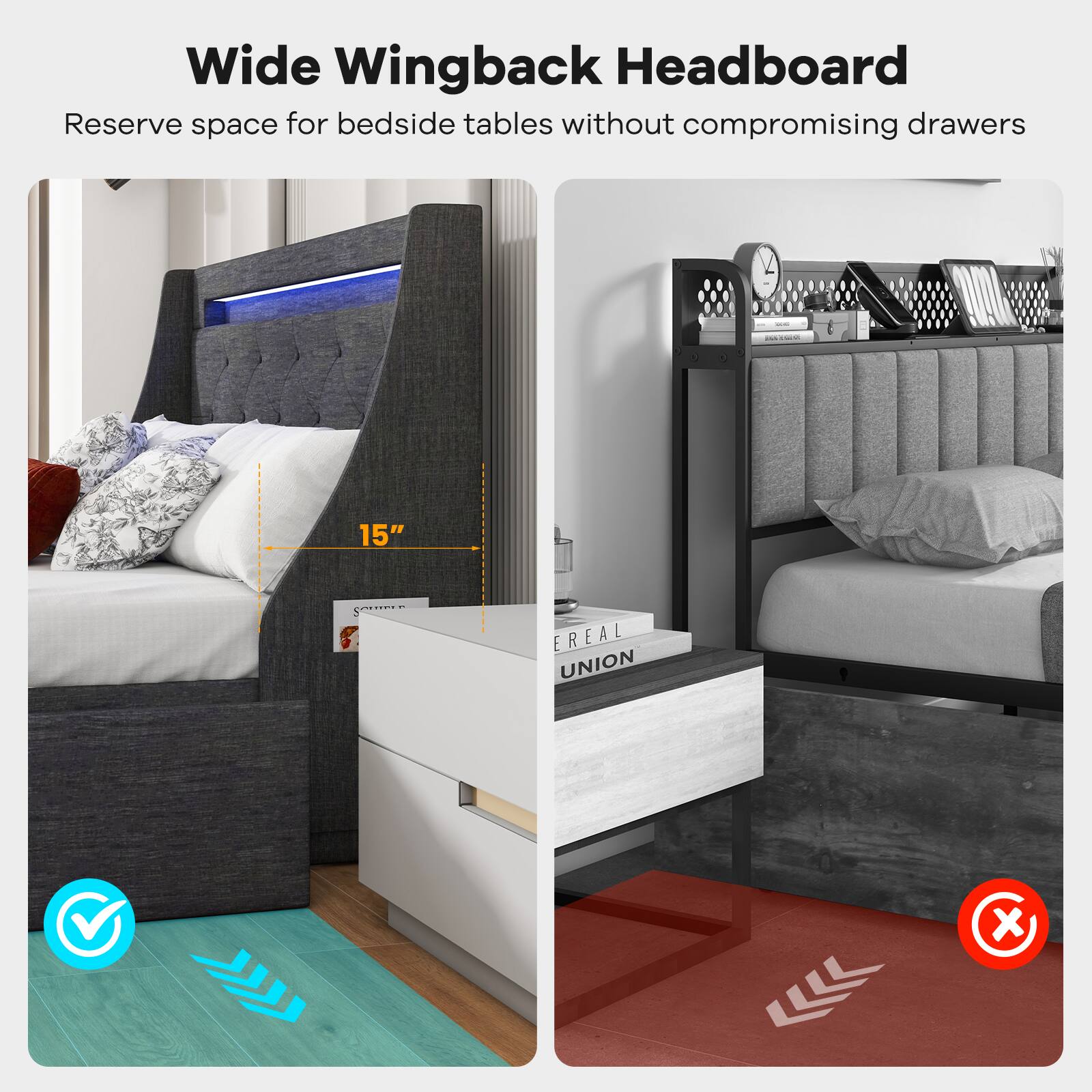 Wide Wingback Headboard
Reserve space for bedside tables without compromising drawers
15"