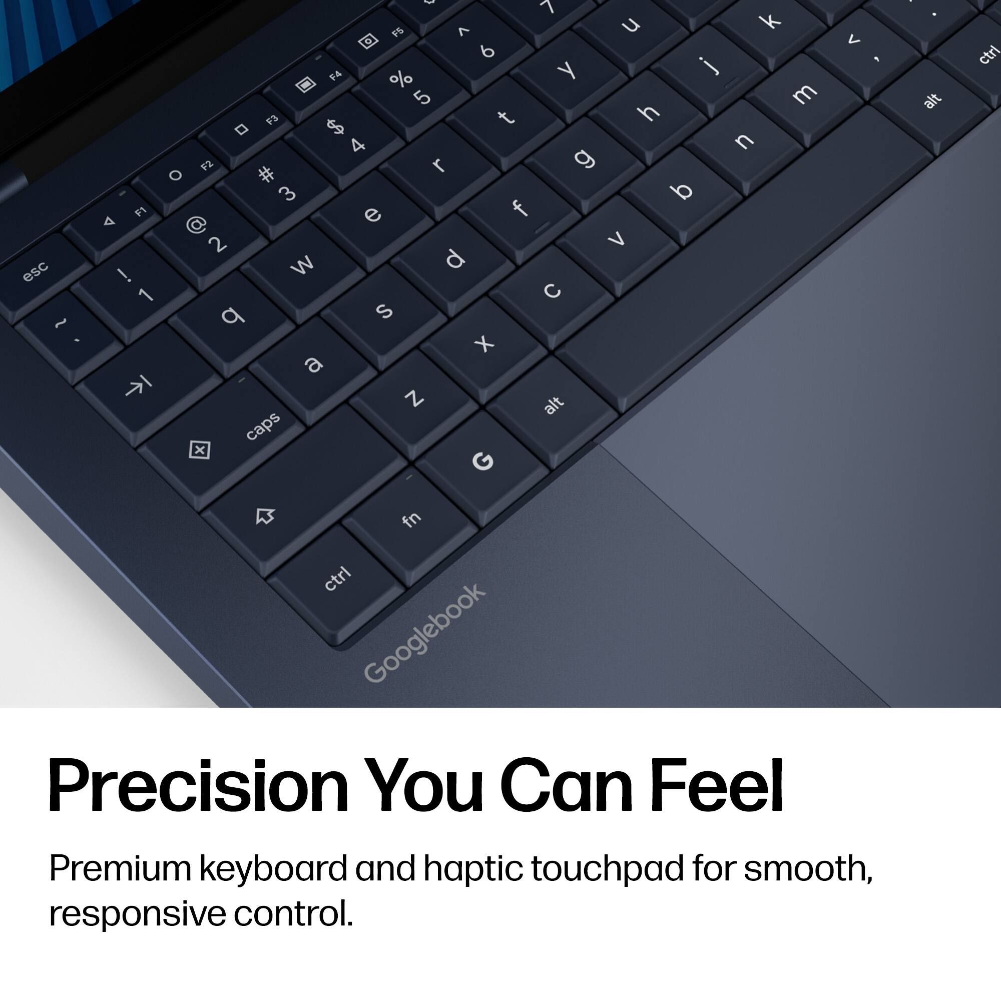 7 F5 ^  k < 6 F4 y j % 5 m F3 t h  $ 4 n F2 r O # 3 F1 e f A 2 V esc W d ! 1  q S ~ X a N alt x caps fn ctrl Googlebook Precision You Can Feel Premium keyboard and haptic touchpad for smooth, responsive control.