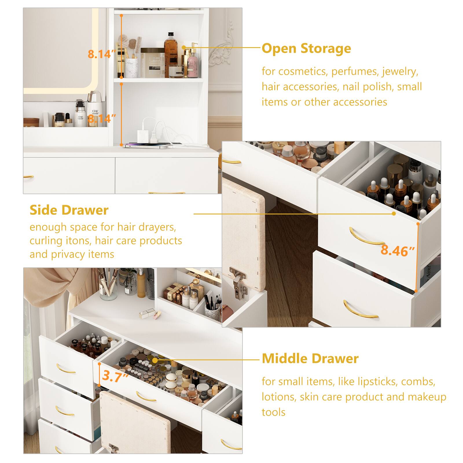 8.14" Open Storage for cosmetics, perfumes, jewelry, hair accessories, nail polish, small items or other accessories

Side Drawer
enough space for hair drayers, curling irons, hair care products and privacy items

Middle Drawer
for small items, like lipsticks, combs, lotions, skin care product and makeup tools