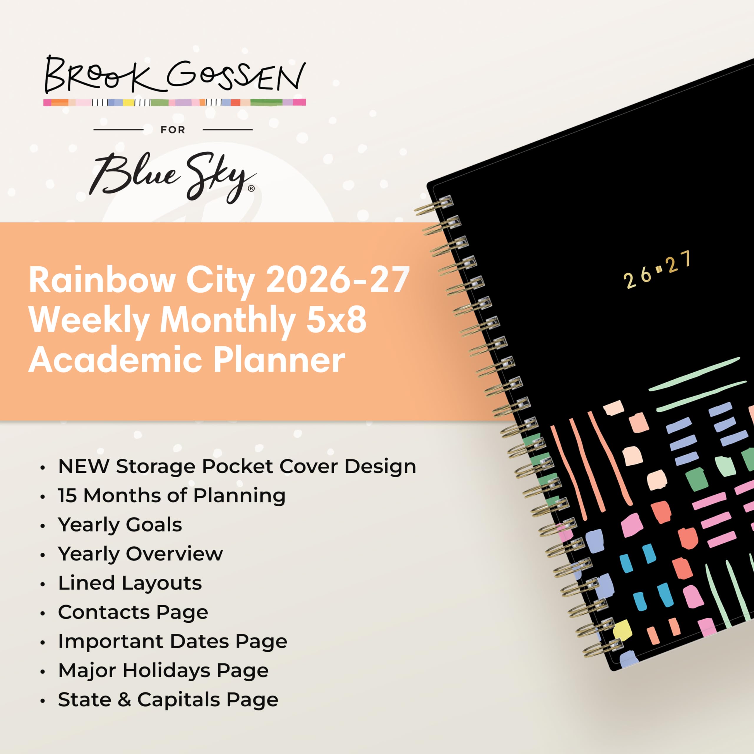 BROOK GOSSEN  
FOR Blue Sky  
Rainbow City 2026-27 Weekly Monthly 5x8 Academic Planner  
26-27  
NEW Storage Pocket Cover Design  
15 Months of Planning  
Yearly Goals  
Yearly Overview  
Lined Layouts  
Contacts Page  
Important Dates Page  
Major Holidays Page  
State & Capitals Page