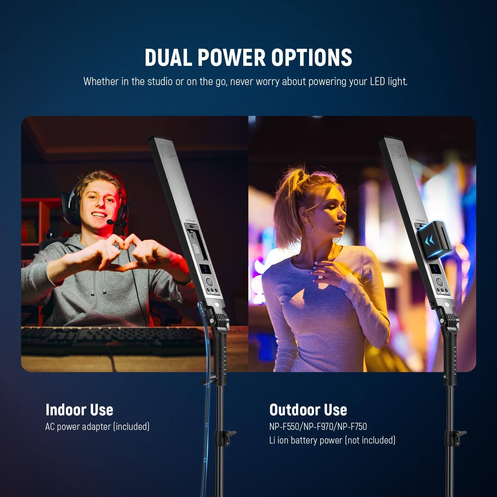 DUAL POWER OPTIONS  
Whether in the studio or on the go, never worry about powering your LED light.  

Indoor Use  
AC power adapter (included)  

Outdoor Use  
NP-F550/NP-F970/NP-F750  
Li ion battery power (not included)