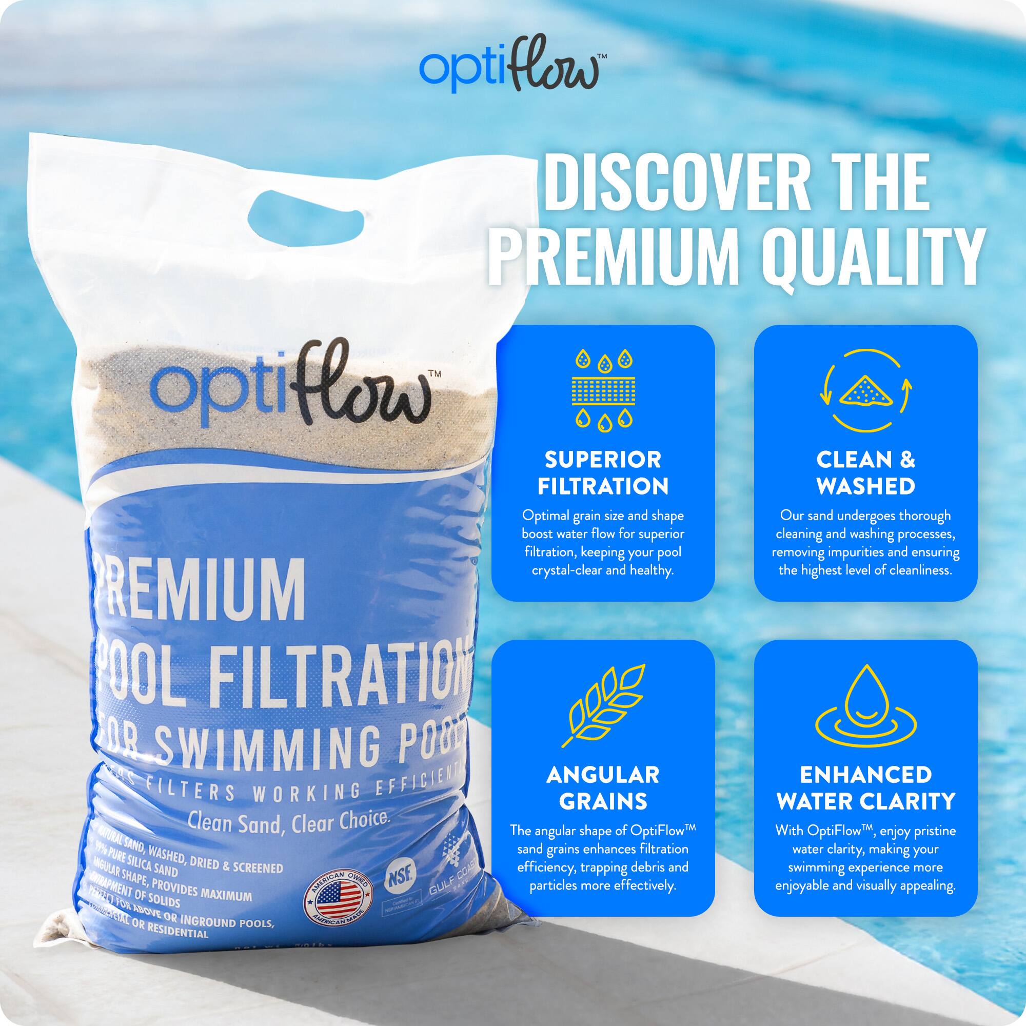 **Discover the Premium Quality**

**OptiFlow™ Premium Pool Filtration for Swimming Pools**

- **Superior Filtration**
  - Optimal grain size and shape boost water flow for superior filtration, keeping your pool crystal-clear and healthy.

- **Clean & Washed**
  - Our sand undergoes thorough cleaning and washing processes, removing impurities and ensuring the highest level of cleanliness.

- **Angular Grains**
  - The angular shape of OptiFlow™ sand grains enhances filtration efficiency, trapping debris and particles more effectively.

- **Enhanced Water Clarity**
  - With OptiFlow™, enjoy pristine water clarity, making your swimming experience more enjoyable and visually appealing.

**Clean Sand, Clear Choice.**

- Pure silica, washed, dried & screened
- Angular shape provides maximum removal of solids
- For inground or residential pools

**NSF Certified**