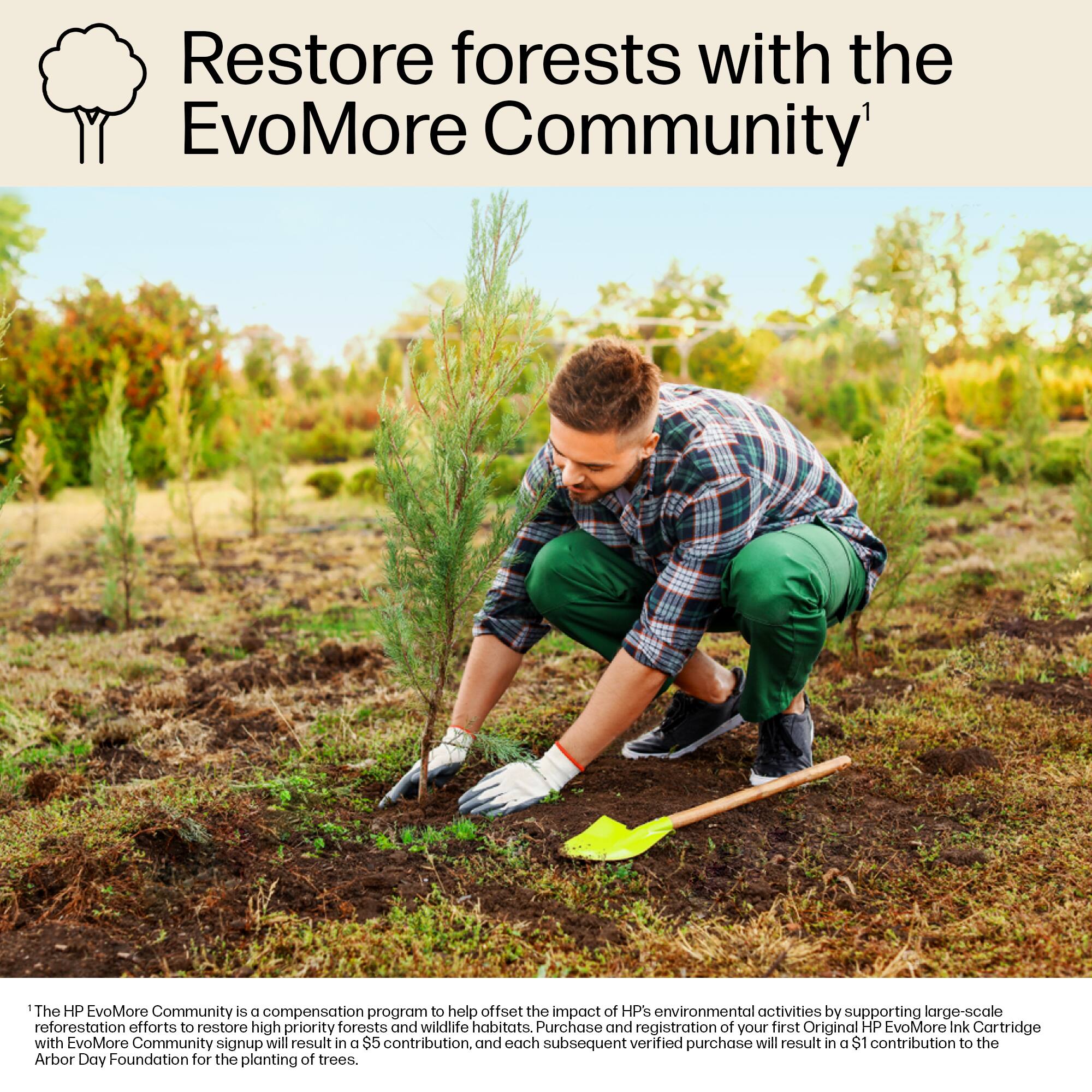 The HP EvoMore Community is a compensation program that helps offset the environmental impact of HP by supporting large-scale reforestation efforts to restore high priority forests and wildlife habitats. When you purchase and register your first Original HP EvoMore Ink Cartridge and sign up for the EvoMore Community, a $5 contribution will be made to the Arbor Day Foundation for the planting of trees. Each subsequent verified purchase will result in a $1 contribution to the foundation.