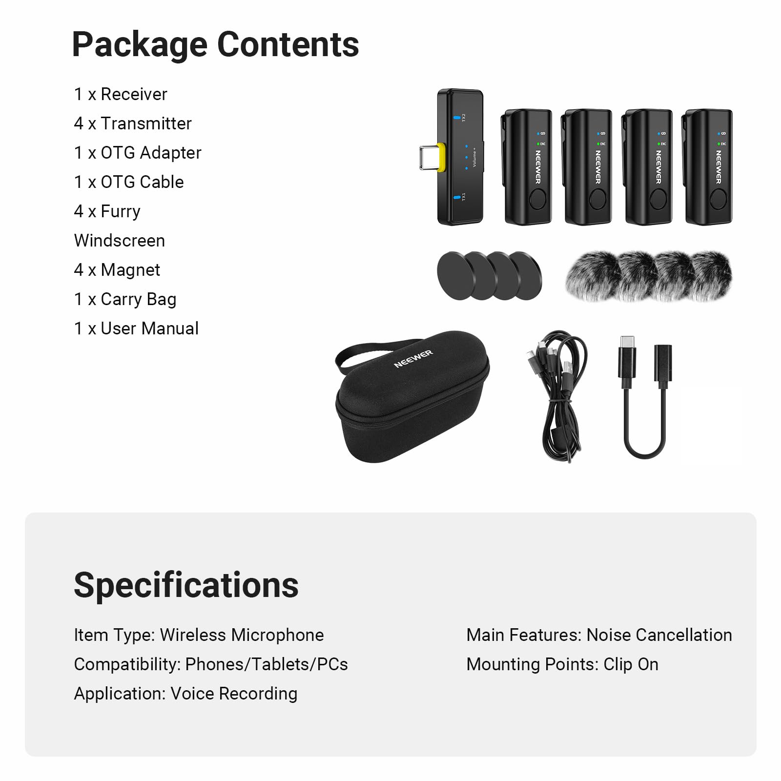 Package Contents
1 x Receiver
4 x Transmitter
1 x OTG Adapter
1 x OTG Cable
4 x Furry Windscreen
4 x Magnet
1 x Carry Bag
1 x User Manual

Specifications
Item Type: Wireless Microphone
Compatibility: Phones/Tablets/PCs
Application: Voice Recording

Main Features: Noise Cancellation
Mounting Points: Clip On