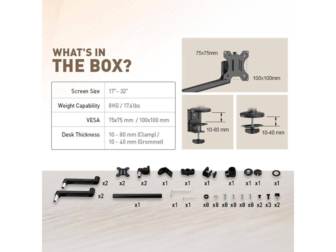 **WHAT'S IN THE BOX?**

- **Screen Size:** 17"- 32"
- **Weight Capability:** 8KG / 17.6lbs
- **VESA:** 75x75 mm / 100x100 mm
- **Desk Thickness:** 10-80 mm (Clamp) / 10-40 mm (Grommet)

**Components:**
- 2 x Screws
- 2 x Screws
- 1 x Screw
- 1 x Screw
- 1 x Screw
- 1 x Screw
- 8 x Screws
- 8 x Screws
- 8 x Screws
- 8 x Screws
- 2 x Screws
- 3 x Screws
- 2 x Screws