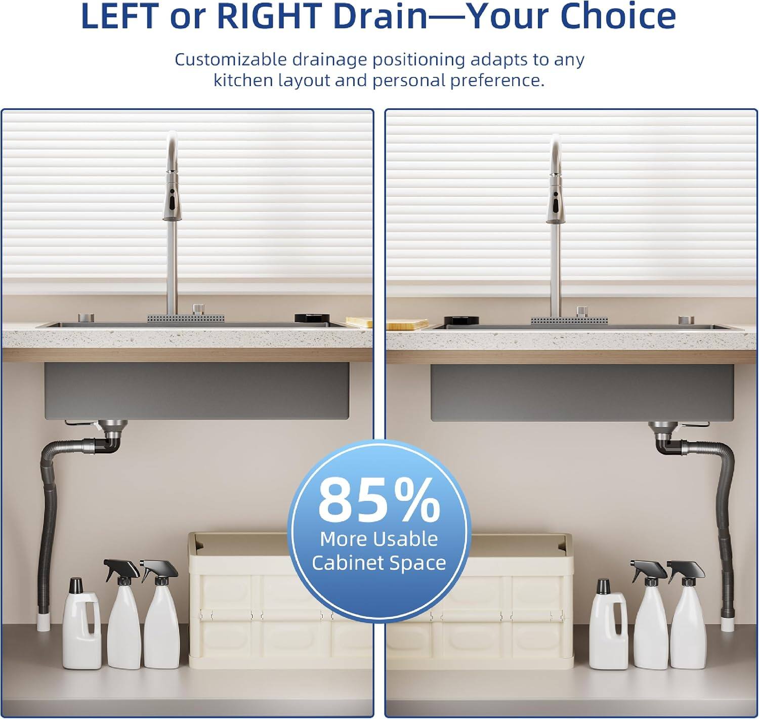 LEFT or RIGHT Drain—Your Choice  
Customizable drainage positioning adapts to any kitchen layout and personal preference.  
85% More Usable Cabinet Space