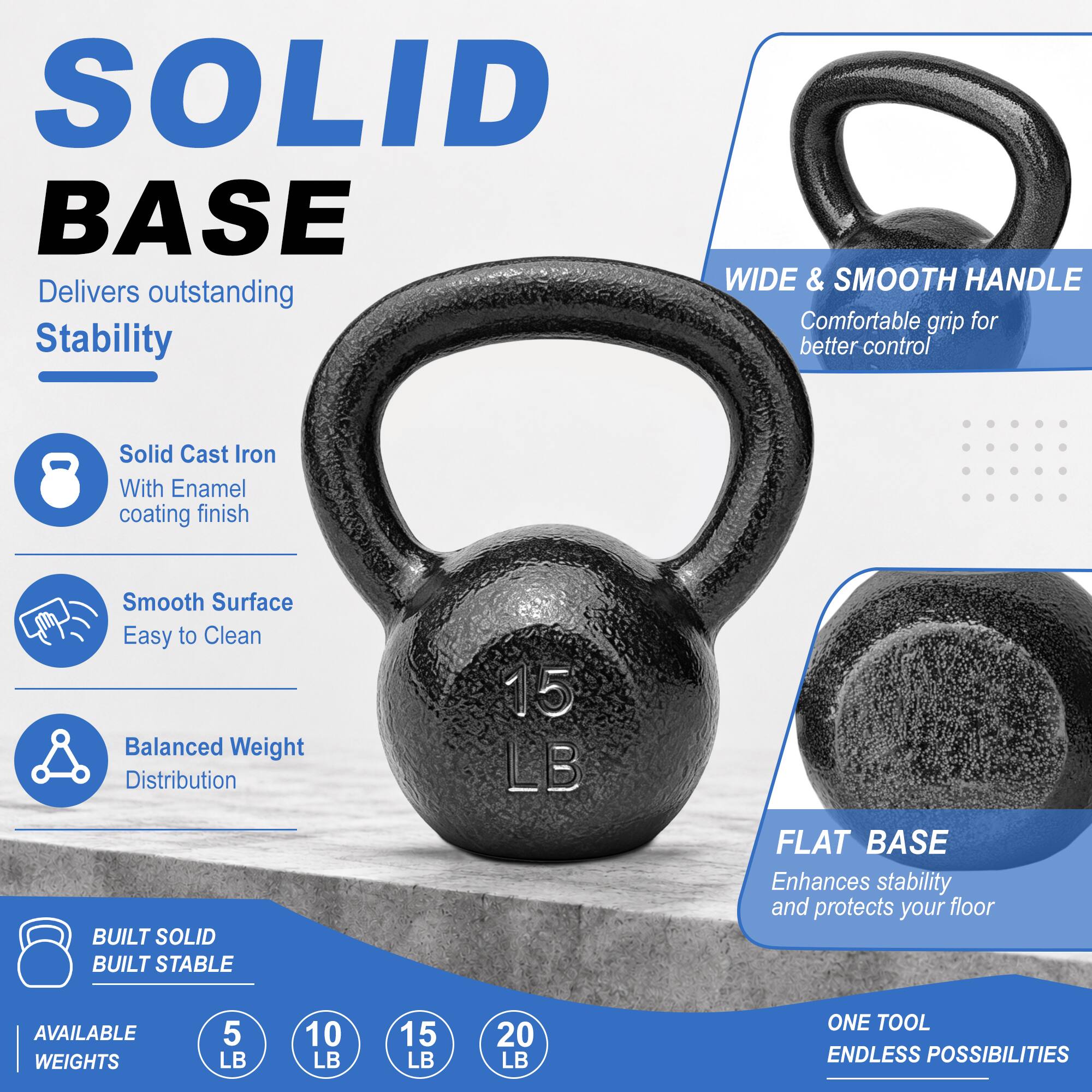 SOLID BASE

Delivers outstanding Stability

- Solid Cast Iron With Enamel coating finish
- Smooth Surface Easy to Clean
- Balanced Weight Distribution

WIDE & SMOOTH HANDLE
Comfortable grip for better control

FLAT BASE
Enhances stability and protects your floor

BUILT SOLID
BUILT STABLE

AVAILABLE WEIGHTS
5 LB
10 LB
15 LB
20 LB

ONE TOOL ENDLESS POSSIBILITIES