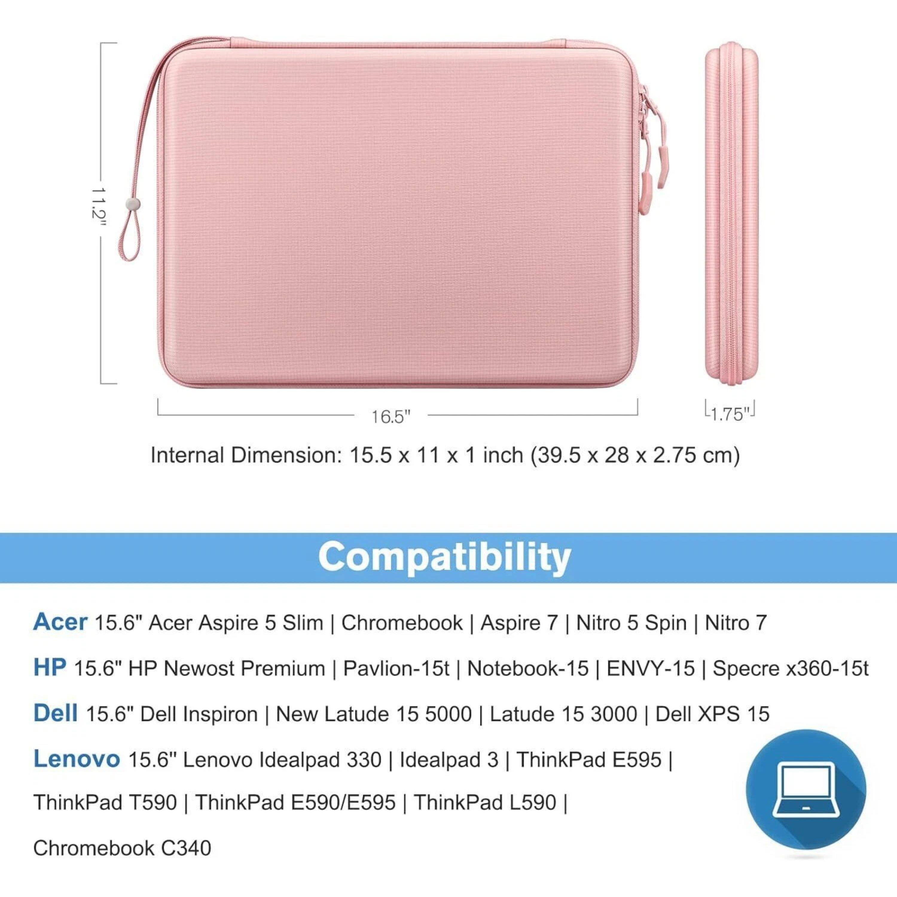 11.2" 16.5" L1.75"  
Internal Dimension: 15.5 x 11 x 1 inch (39.5 x 28 x 2.75 cm)  
Compatibility:  
Acer 15.6" Acer Aspire 5 Slim | Chromebook | Aspire 7 | Nitro 5 Spin | Nitro 7  
HP 15.6" HP Newost Premium | Pavilion-15t | Notebook-15 | ENVY-15 | Specre x360-15t  
Dell 15.6" Dell Inspiron | New Latude 15 5000 | Latude 15 3000 | Dell XPS 15  
Lenovo 15.6" Lenovo Idealpad 330 | Idealpad 3 | ThinkPad E595 | ThinkPad T590 | ThinkPad E590/E595 | ThinkPad L590 | Chromebook C340