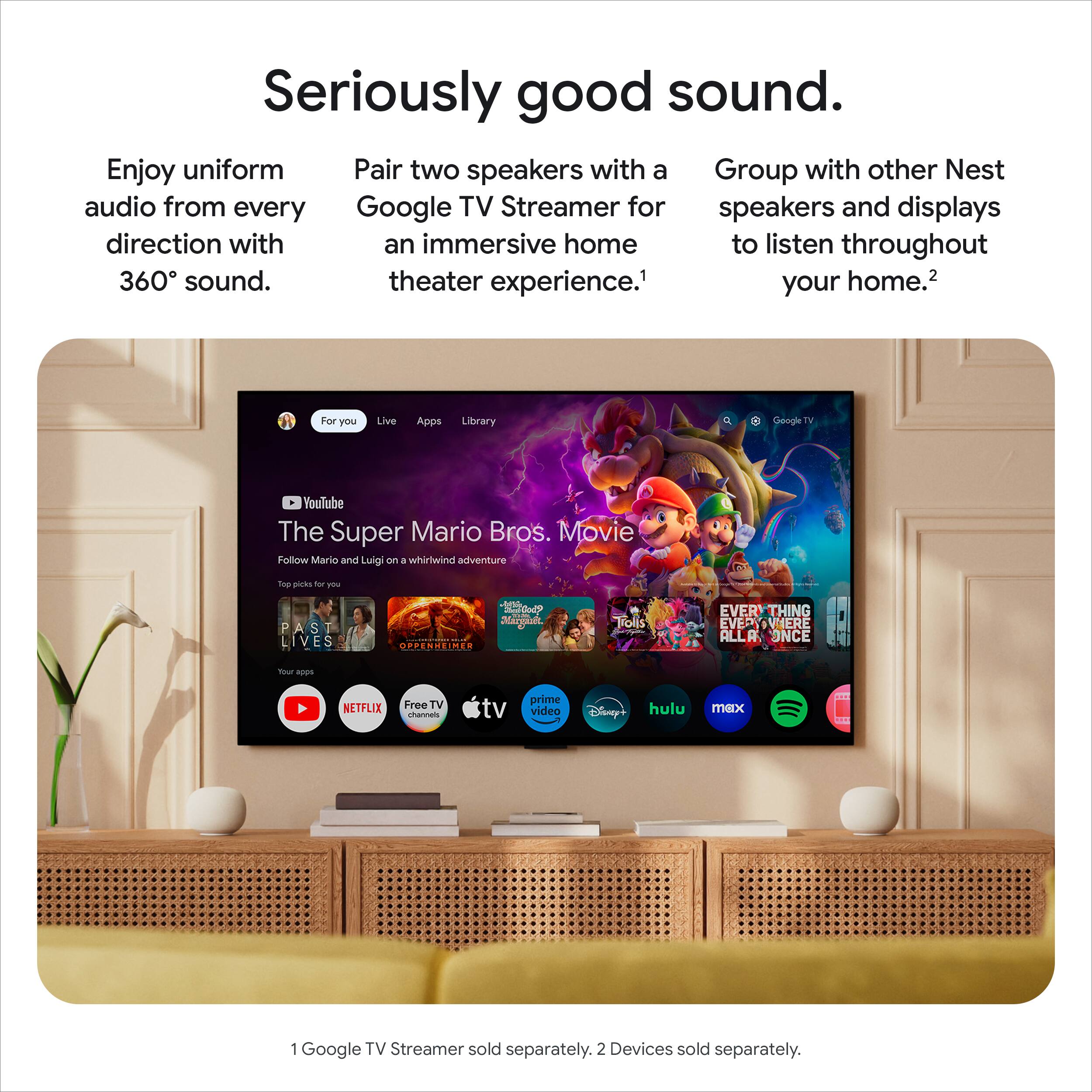 Seriously good sound. Enjoy uniform audio from every direction with 360° sound. Pair two speakers with a Google TV Streamer for an immersive home theater experience. Group with other Nest speakers and displays to listen throughout your home. 1 Google TV Streamer sold separately. 2 Devices sold separately.