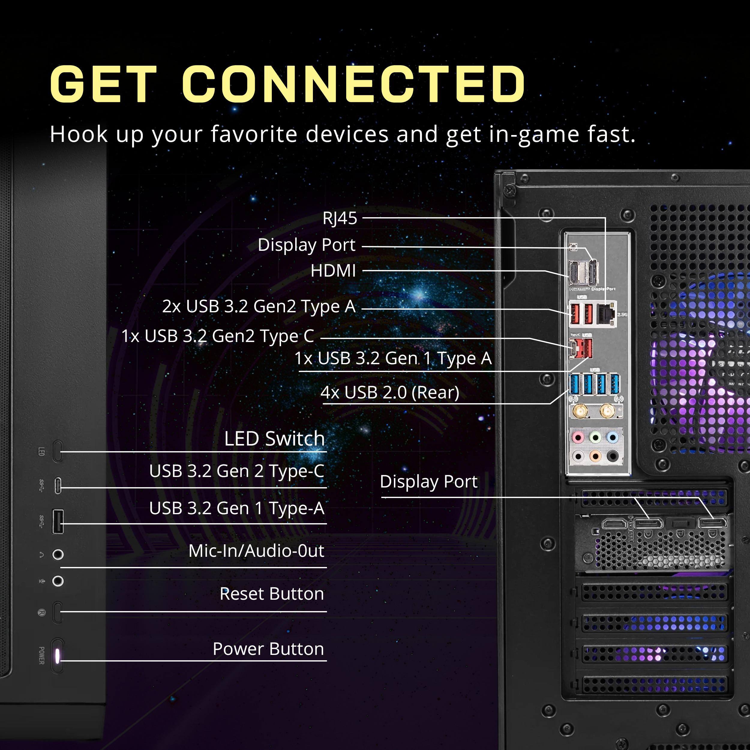 GET CONNECTED  
Hook up your favorite devices and get in-game fast.

- RJ45
- Display Port
- HDMI
- 2x USB 3.2 Gen2 Type A
- 1x USB 3.2 Gen2 Type C
- 1x USB 3.2 Gen1 Type A
- 4x USB 2.0 (Rear)
- LED Switch
- USB 3.2 Gen2 Type-C
- USB 3.2 Gen1 Type-A
- Display Port
- Mic-In/Audio-Out
- Reset Button
- Power Button