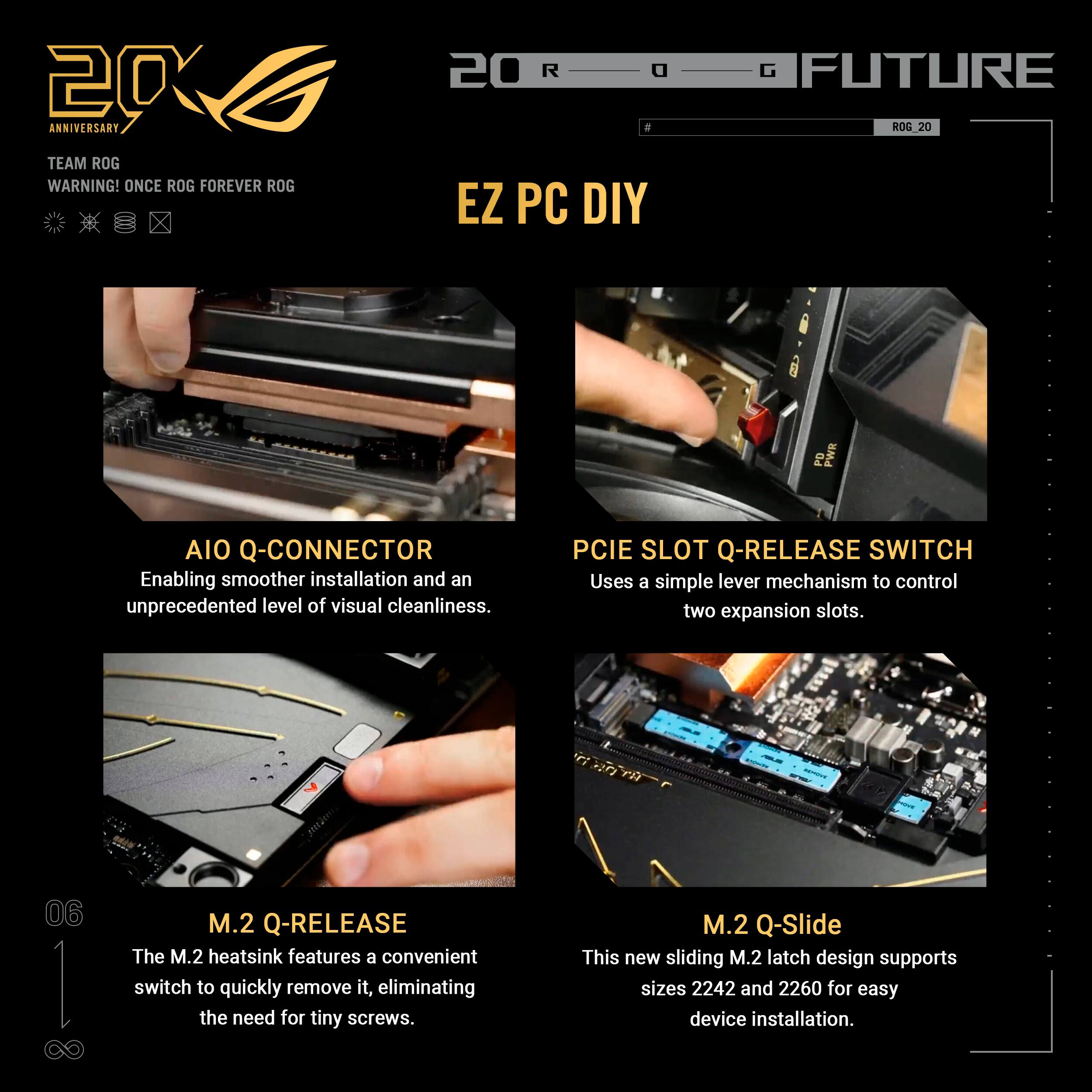 20 ANNIVERSARY TEAM ROG  
WARNING! ONCE ROG FOREVER ROG  

20 R a a EZ PC DIY  

G FUTURE ROG 20  

PD PWR AIO Q-CONNECTOR  
Enabling smoother installation and an unprecedented level of visual cleanliness.  

PCIe SLOT Q-RELEASE SWITCH  
Uses a simple lever mechanism to control two expansion slots.  

06 I M.2 Q-RELEASE  
The M.2 heatsink features a convenient switch to quickly remove it, eliminating the need for tiny screws.  

M.2 Q-Slide  
This new sliding M.2 latch design supports sizes 2242 and 2260 for easy device installation.