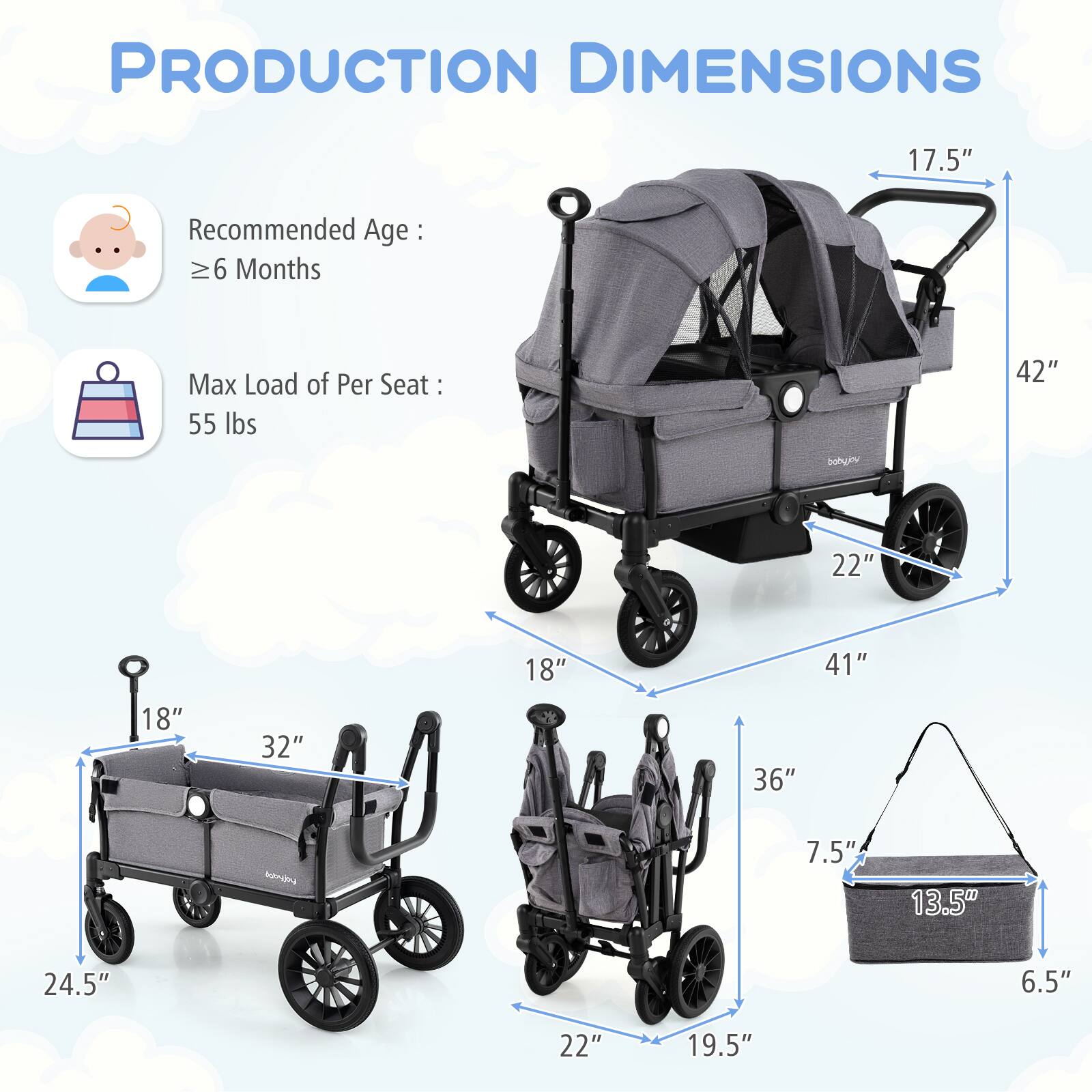 PRODUCTION DIMENSIONS

Recommended Age: ≥ 6 Months

Max Load of Per Seat: 55 lbs

17.5"  
42"  
22"  
18"  
32"  
41"  
18"  
36"  
7.5"  
13.5"  
24.5"  
6.5"  
22"  
19.5"