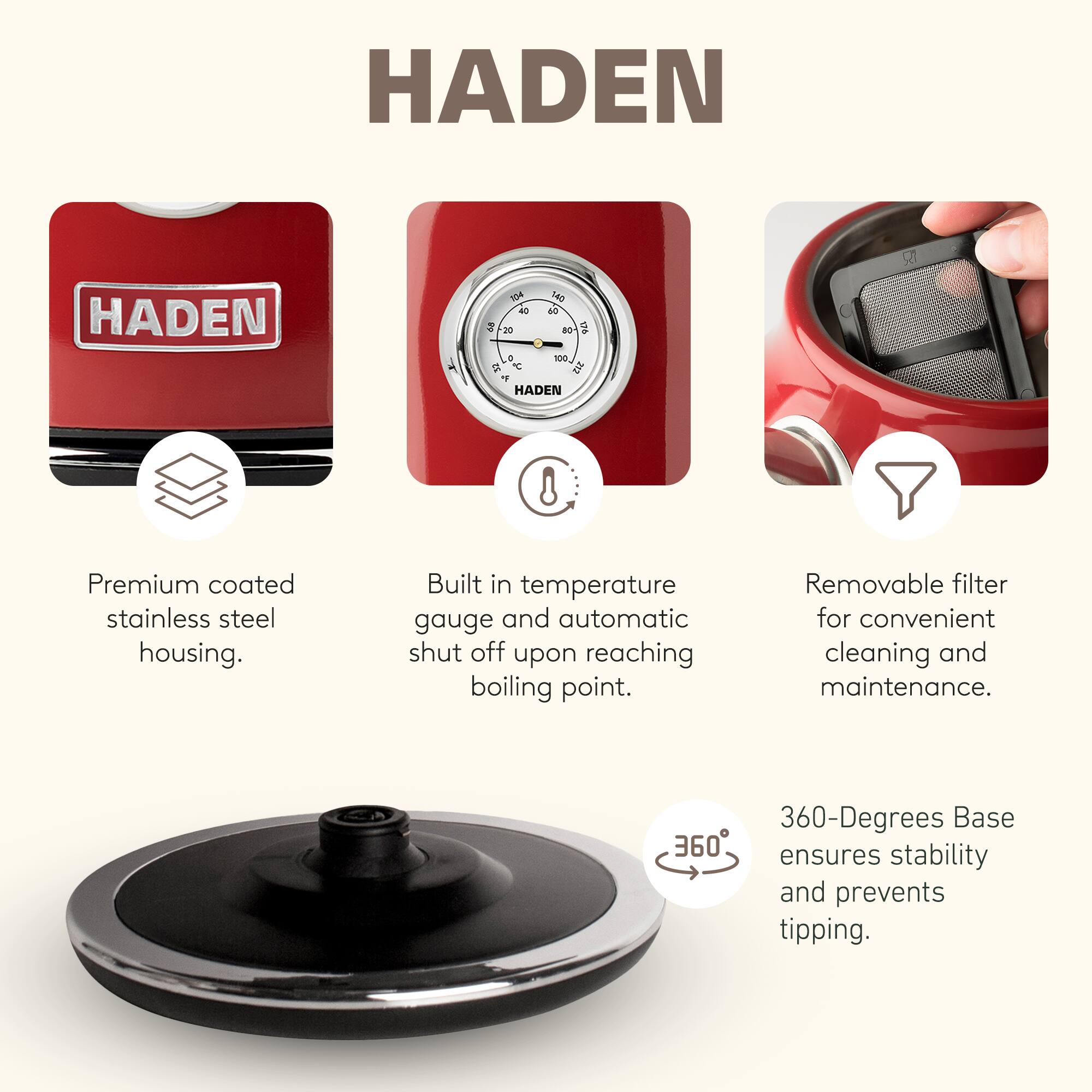 HADEN

Premium coated stainless steel housing.  
Built in temperature gauge and automatic shut off upon reaching boiling point.  
Removable filter for convenient cleaning and maintenance.  
360-Degrees Base ensures stability and prevents tipping.