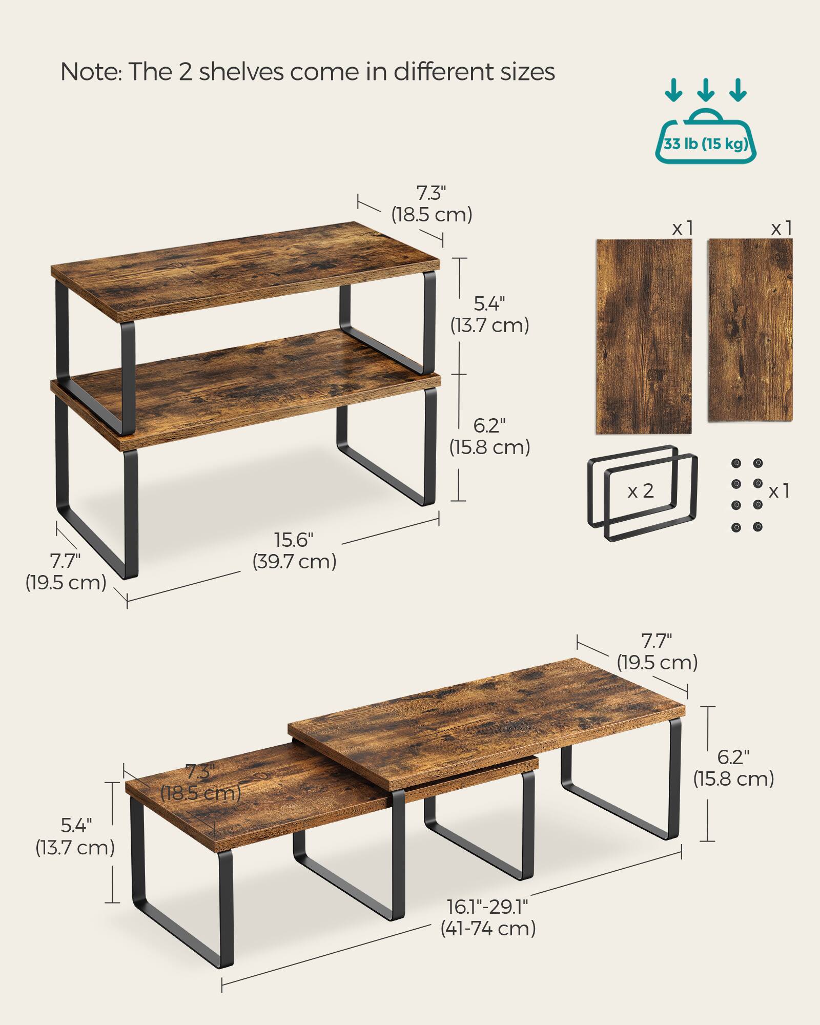 Note: The 2 shelves come in different sizes

33 lb (15 kg)

7.3" (18.5 cm) x 1
5.4" (13.7 cm) x 1
6.2" (15.8 cm) x 2
7.7" (19.5 cm) x 1
15.6" (39.7 cm) x 1

7.3" (18.5 cm) x 1
5.4" (13.7 cm) x 1
6.2" (15.8 cm) x 1
7.7" (19.5 cm) x 1
16.1"-29.1" (41-74 cm)