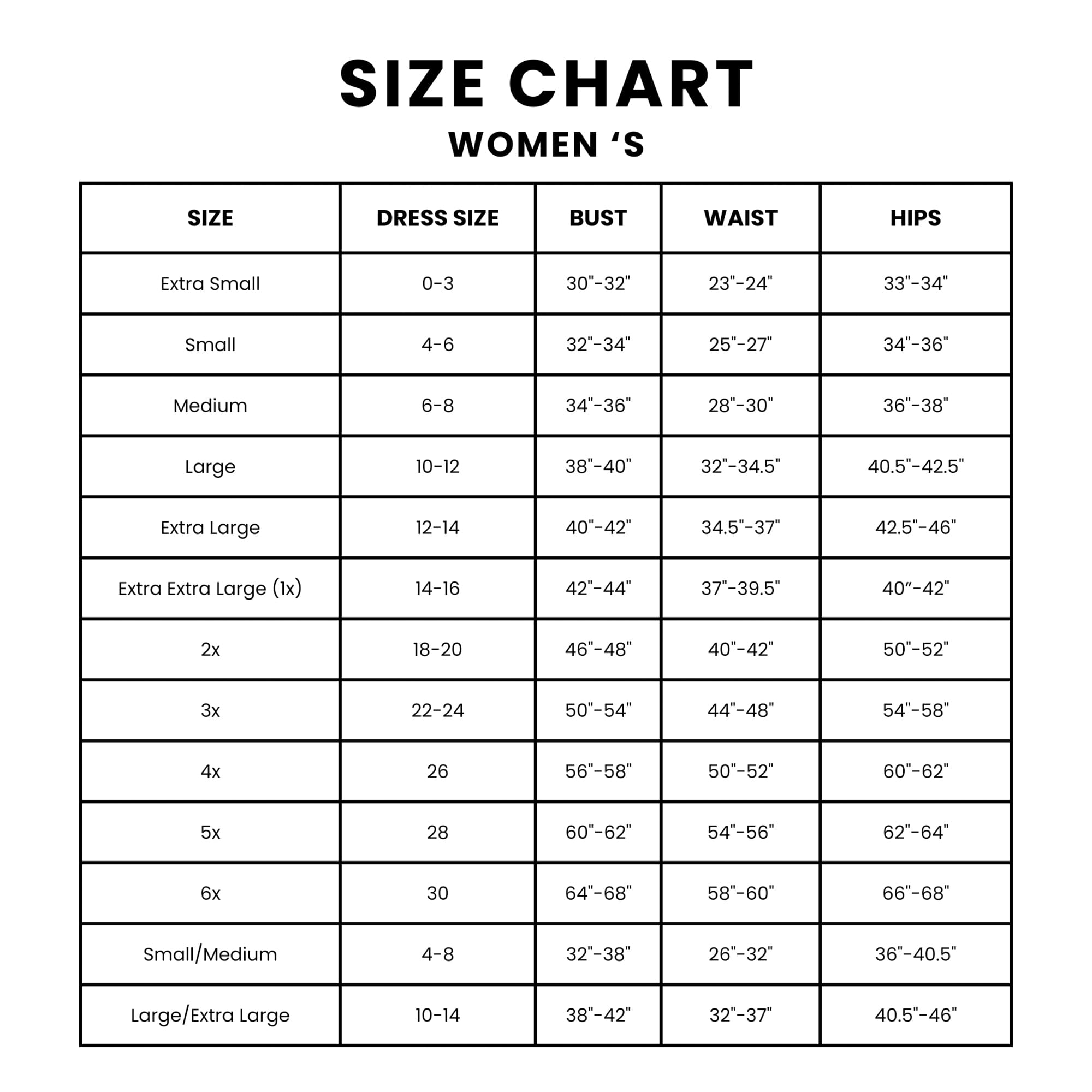 SIZE CHART WOMEN'S

SIZE | DRESS SIZE | BUST | WAIST | HIPS
--- | --- | --- | --- | ---
Extra Small | 0-3 | 30"-32" | 23"-24" | 33"-34"
Small | 4-6 | 32"-34" | 25"-27" | 34"-36"
Medium | 6-8 | 34"-36" | 28"-30" | 36"-38"
Large | 10-12 | 38"-40" | 32"-34.5" | 40.5"-42.5"
Extra Large | 12-14 | 40"-42" | 34.5"-37" | 42.5"-46"
Extra Extra Large (1x) | 14-16 | 42"-44" | 37"-39.5" | 40"-42"
2x | 18-20 | 46"-48" | 