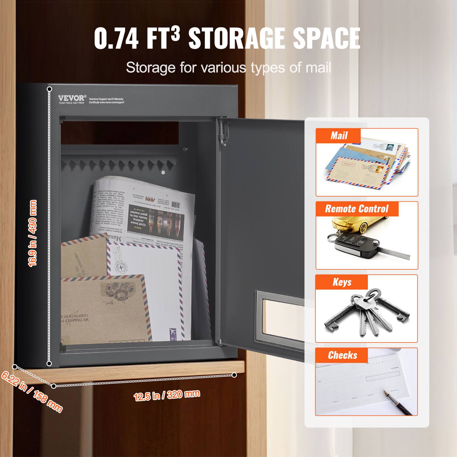 0.74 FT³ STORAGE SPACE  
Storage for various types of mail  

Mail  
Remote Control  
Keys  
Checks  

16.9 in / 430 mm  
6.22 in / 158 mm  
12.5 in / 320 mm  

VEVOR  
Technological Support and Efficiency  
Certificate: www.vevorshop.com