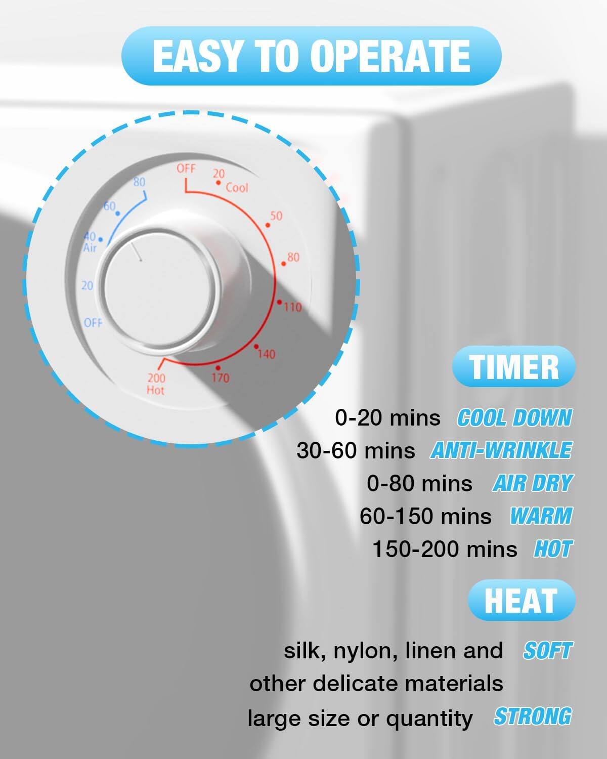 EASY TO OPERATE

TIMER
- 0-20 mins COOL DOWN
- 30-60 mins ANTI-WRINKLE
- 0-80 mins AIR DRY
- 60-150 mins WARM
- 150-200 mins HOT

HEAT
- silk, nylon, linen and other delicate materials
- large size or quantity

SOFT
STRONG