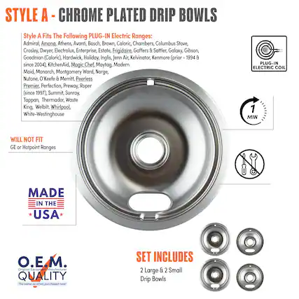 **STYLE A - CHROME PLATED DRIP BOWLS**
**Style A Fits The Following PLUG-IN Electric Ranges:**
Admiral, Amana, Athens, Avanti, Bosch, Brown, Caloric, Chambers, Columbus Stove, Crosley, Dwyer, Electrolux, Enterprise, Estate, Frigidaire, Gaffers & Sattler, Galaxy, Gibson, Goodman (Caloric), Hardwick, Holiday, Inglis, Jenn-Air, Kelvinator, KitchenAid, Magic Chef, Maytag, Modern Maid, Monarch, Montgomery Ward, Norge, Nutone, O'Keefe & Merritt, Peerless Premier, Perfection, Preway, Roper (since 1997), Summit, Sunray, Tappan, Thermador, Waste King, Welbilt, Whirlpool, White-Westinghouse
**WILL NOT FIT**
GE or Hotpoint Ranges
**MADE IN THE USA**
**O.E.M. QUALITY**
The same as when purchased new!
**SET INCLUDES**
2 Large & 2 Small Drip Bowls
**PLUG-IN ELECTRIC COIL**
**1 MIN**