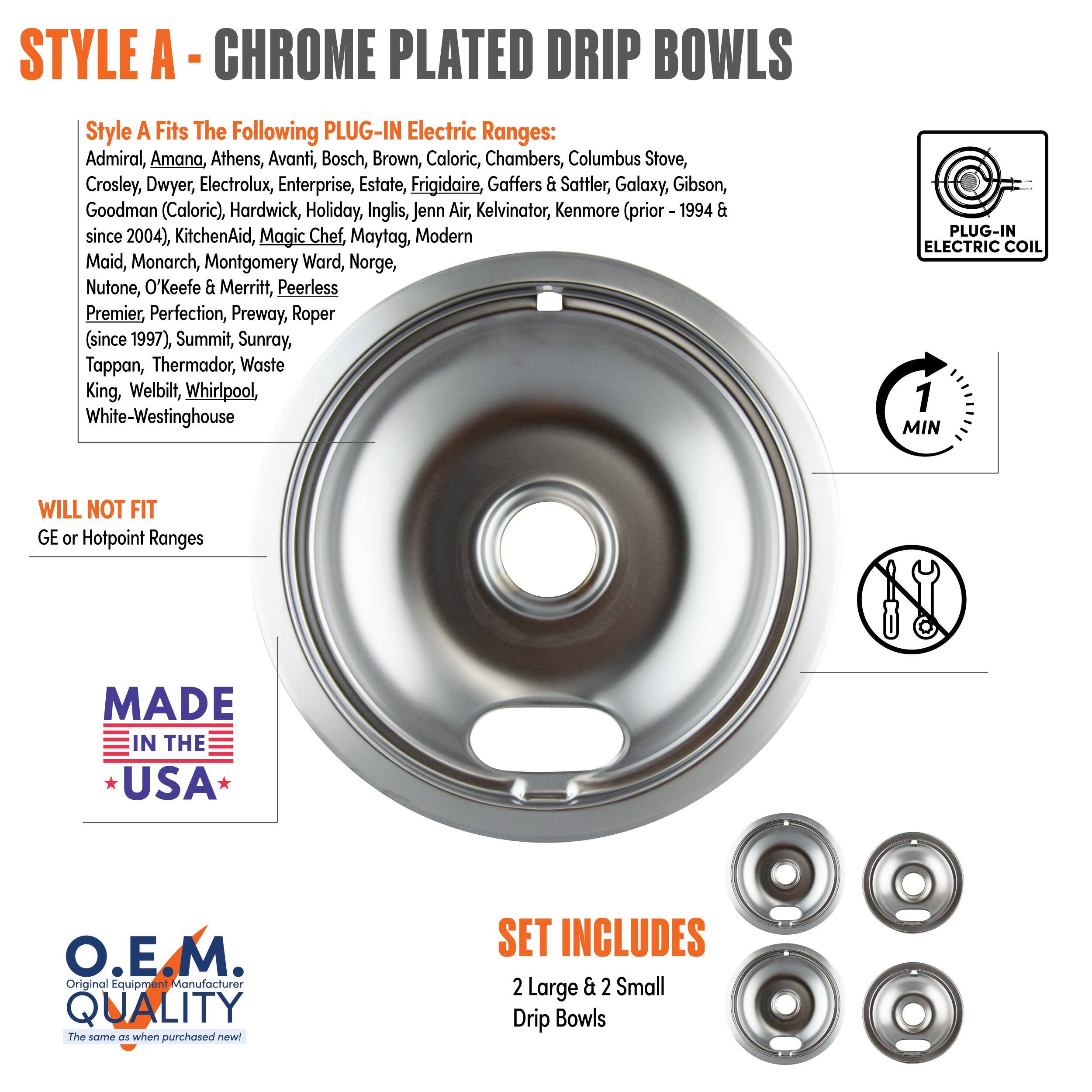 **STYLE A - CHROME PLATED DRIP BOWLS**

**Style A Fits The Following PLUG-IN Electric Ranges:**
Admiral, Amana, Athens, Avanti, Bosch, Brown, Caloric, Chambers, Columbus Stove, Crosley, Dwyer, Electrolux, Enterprise, Estate, Frigidaire, Gaffers & Sattler, Galaxy, Gibson, Goodman (Caloric), Hardwick, Holiday, Inglis, Jenn-Air, Kelvinator, KitchenAid, Magic Chef, Maytag, Modern Maid, Monarch, Montgomery Ward, Norge, Nutone, O'Keefe & Merritt, Peerless Premier, Perfection, Preway, Roper (since 1997), Summit, Sunray, Tappan, Thermador, Waste King, Welbilt, Whirlpool, White-Westinghouse

**WILL NOT FIT**
GE or Hotpoint Ranges

**MADE IN THE USA**

**O.E.M. QUALITY**
The same as when purchased new!

**SET INCLUDES**
2 Large & 2 Small Drip Bowls

**PLUG-IN ELECTRIC COIL**

**1 MIN**