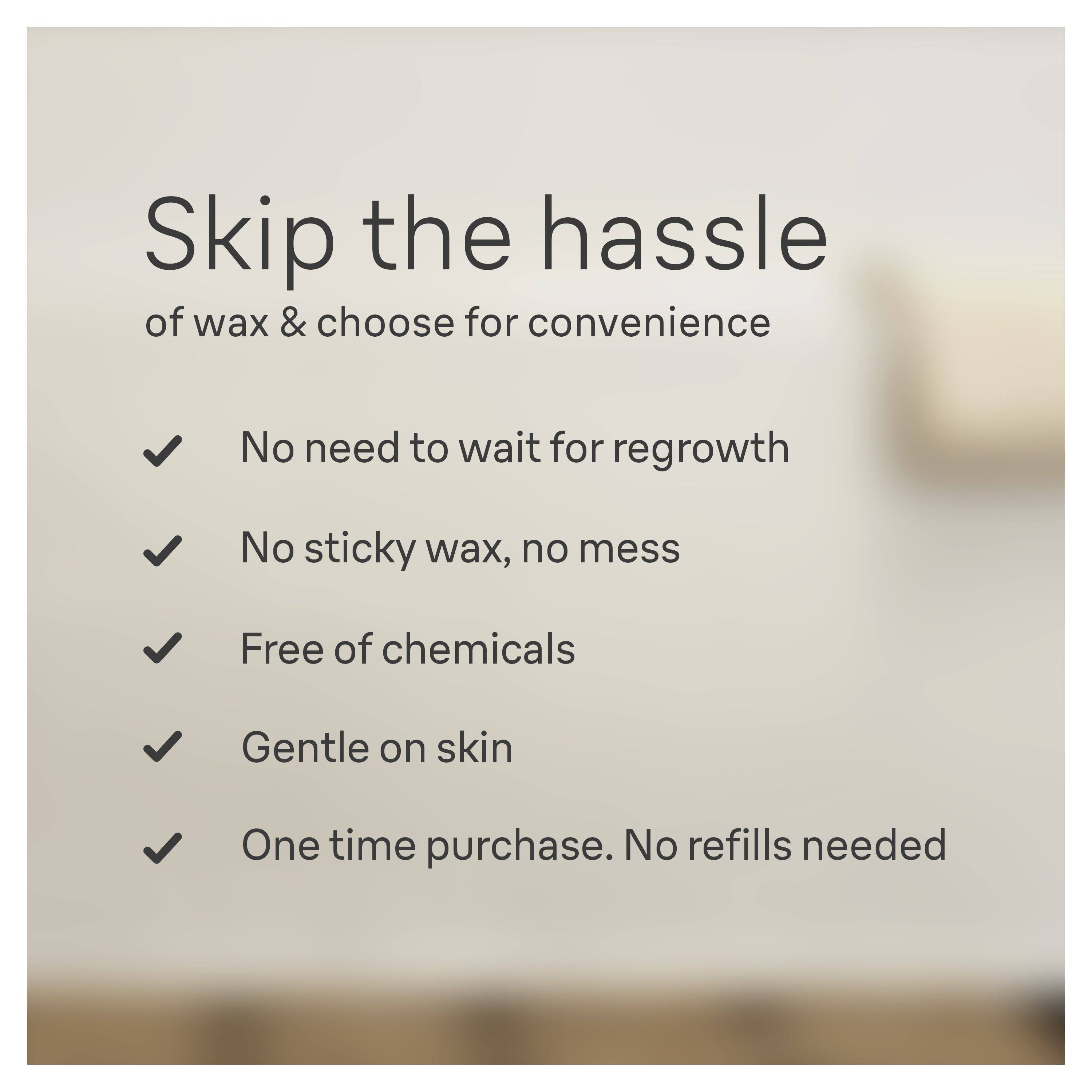 Skip the hassle of wax & choose for convenience

- No need to wait for regrowth
- No sticky wax, no mess
- Free of chemicals
- Gentle on skin
- One time purchase. No refills needed