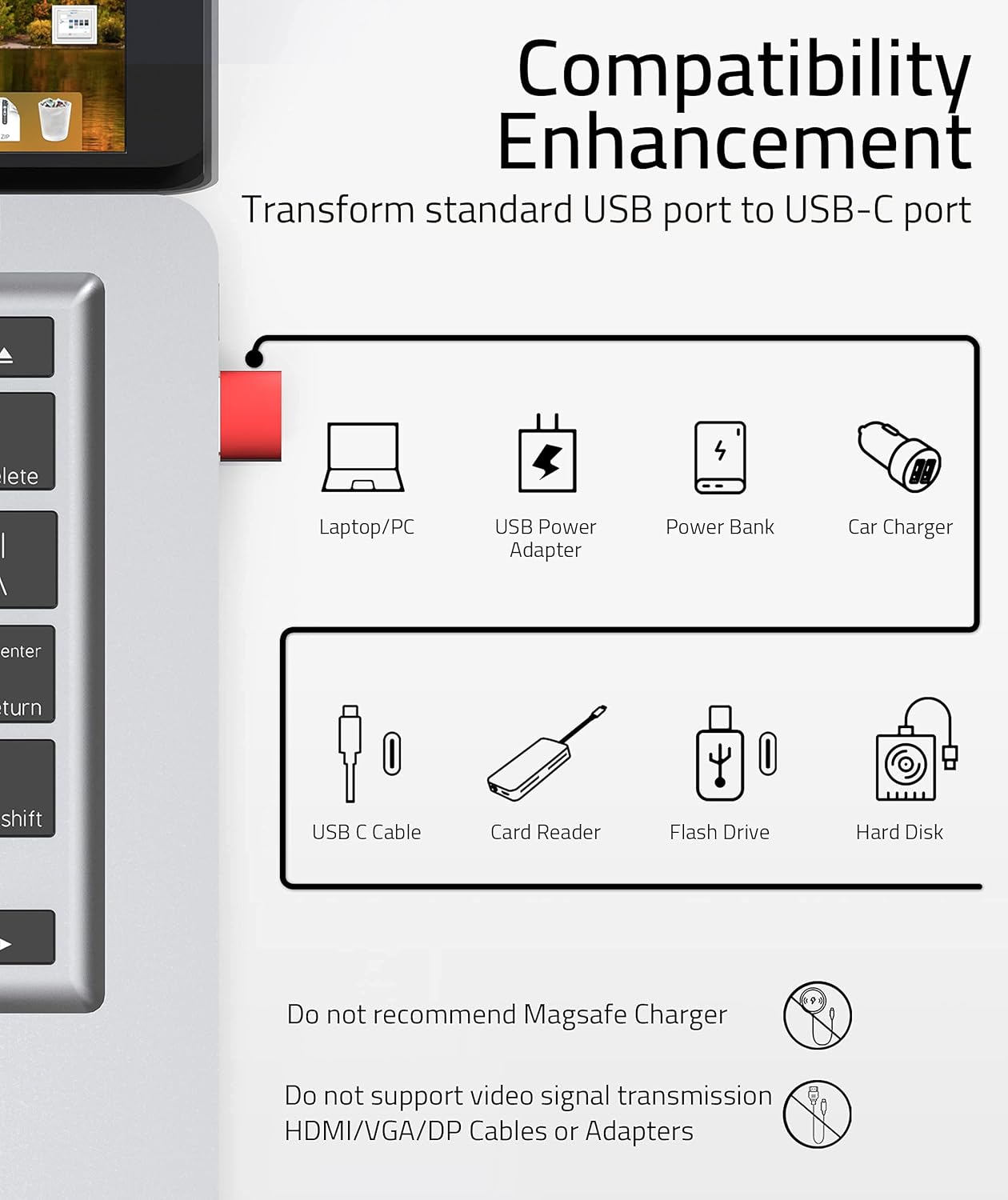 **Compatibility Enhancement**

Transform standard USB port to USB-C port

- Laptop/PC
- USB Power Adapter
- Power Bank
- Car Charger
- USB C Cable
- Card Reader
- Flash Drive
- Hard Disk

Do not recommend MagSafe Charger

Do not support video signal transmission HDMI/VGA/DP Cables or Adapters