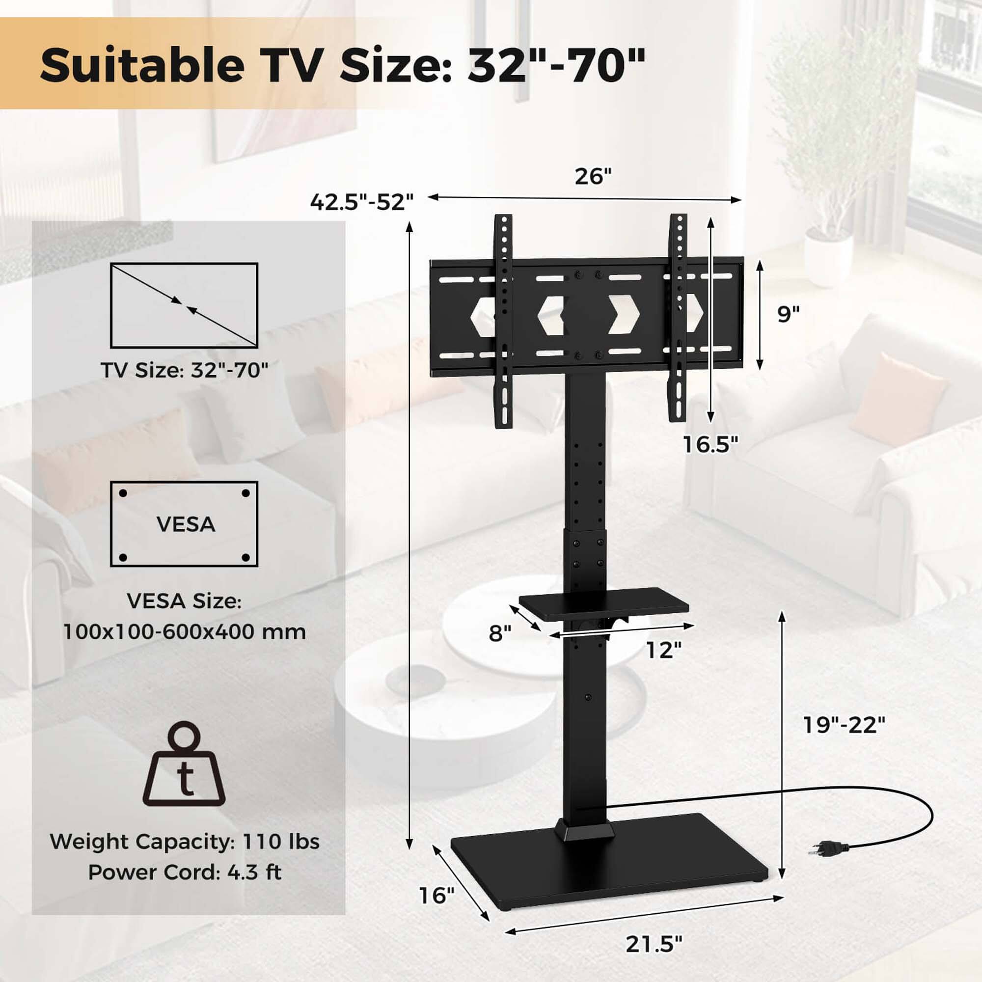 Suitable TV Size: 32"-70" 42.5"-52" 26" 9"
TV Size: 32"-70" 16.5"
VESA Size: 100x100-600x400 mm 8" 12" 19"-22"
Weight Capacity: 110 lbs
Power Cord: 4.3 ft 16" 21.5"