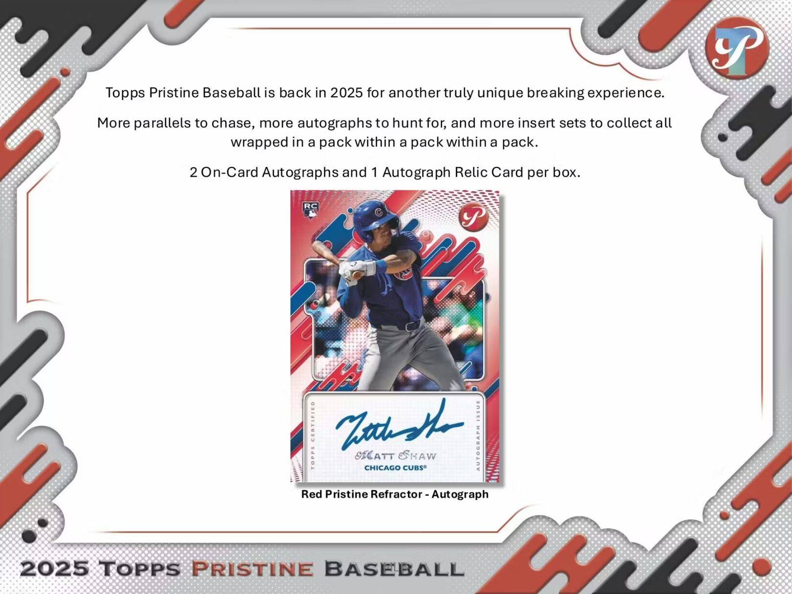 Topps Pristine Baseball is back in 2025 for another truly unique breaking experience. More parallels to chase, more autographs to hunt for, and more insert sets to collect all wrapped in a pack within a pack within a pack. 2 On-Card Autographs and 1 Autograph Relic Card per box.

RC P Pa CERTIFIED anSSI Mid AUTOGRAPH TOPPS OICATT SHAW CHICAGO CUBS Red Pristine Refractor - Autograph 2025 TOPPS PRISTINE BASEBALL