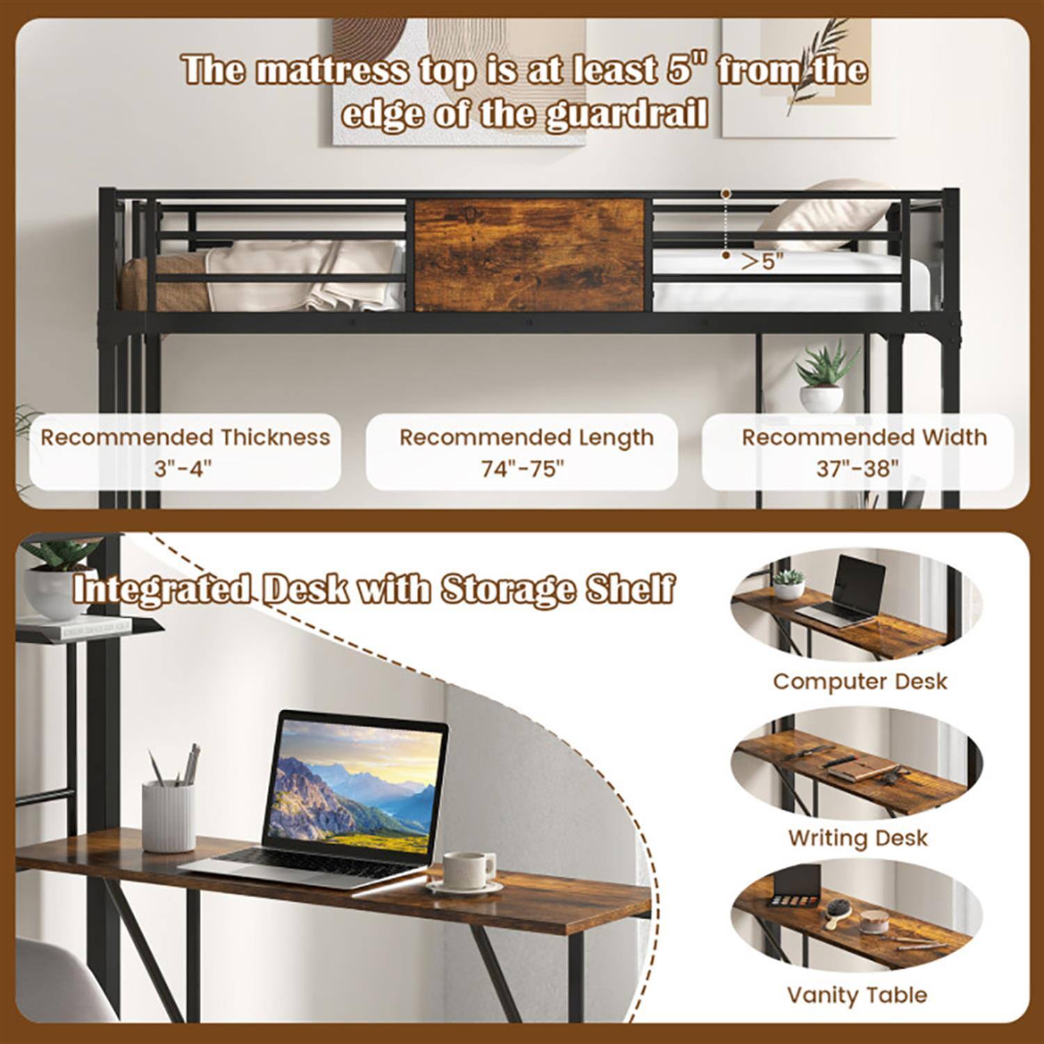 The mattress top is at least 5" from the edge of the guardrail.

Recommended Thickness: 3"-4"
Recommended Length: 74"-75"
Recommended Width: 37"-38"

Integrated Desk with Storage Shelf
- Computer Desk
- Writing Desk
- Vanity Table