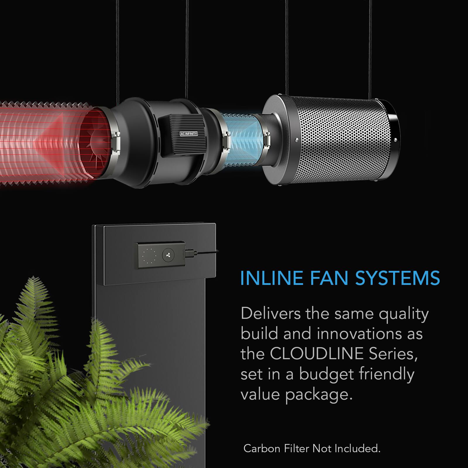 CARNITY  
INLINE FAN SYSTEMS  
Delivers the same quality build and innovations as the CLOUDLINE Series, set in a budget friendly value package.  
Carbon Filter Not Included.
