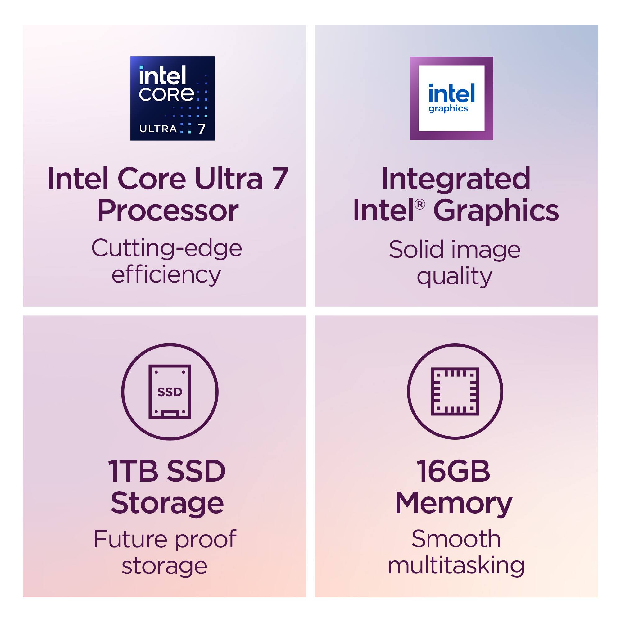 Intel Core Ultra 7 Processor  
Cutting-edge efficiency  

Integrated Intel® Graphics  
Solid image quality  

1TB SSD Storage  
Future proof storage  

16GB Memory  
Smooth multitasking