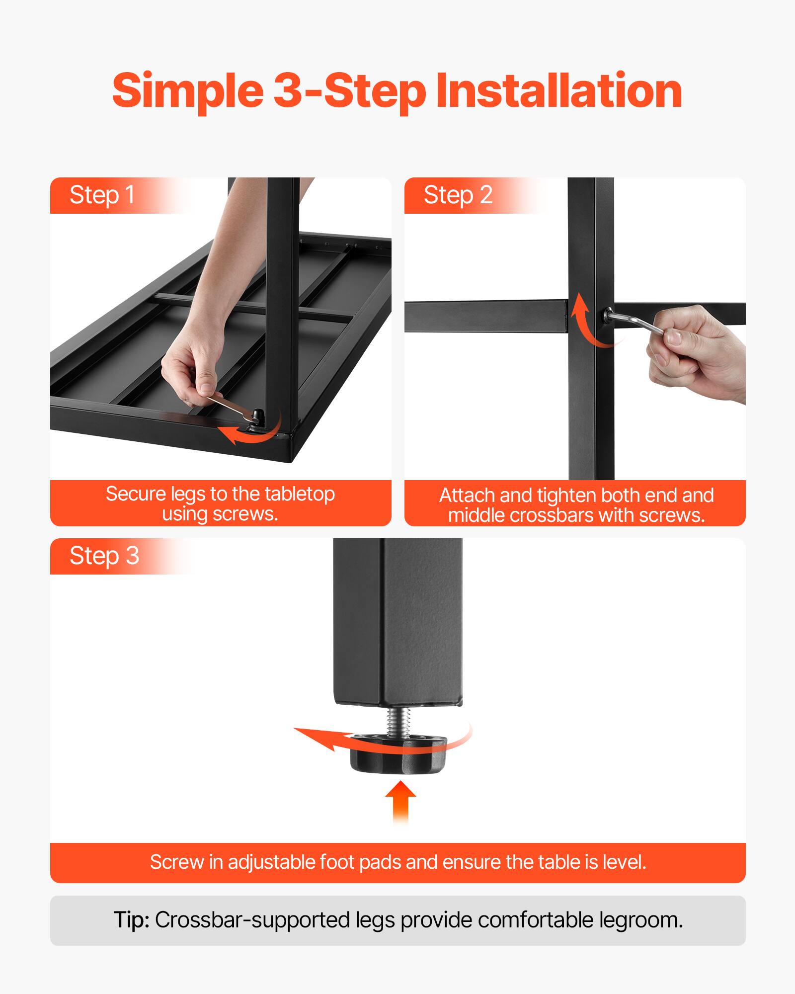 Simple 3-Step Installation

Step 1  
Secure legs to the tabletop using screws.

Step 2  
Attach and tighten both end and middle crossbars with screws.

Step 3  
Screw in adjustable foot pads and ensure the table is level.

Tip: Crossbar-supported legs provide comfortable legroom.