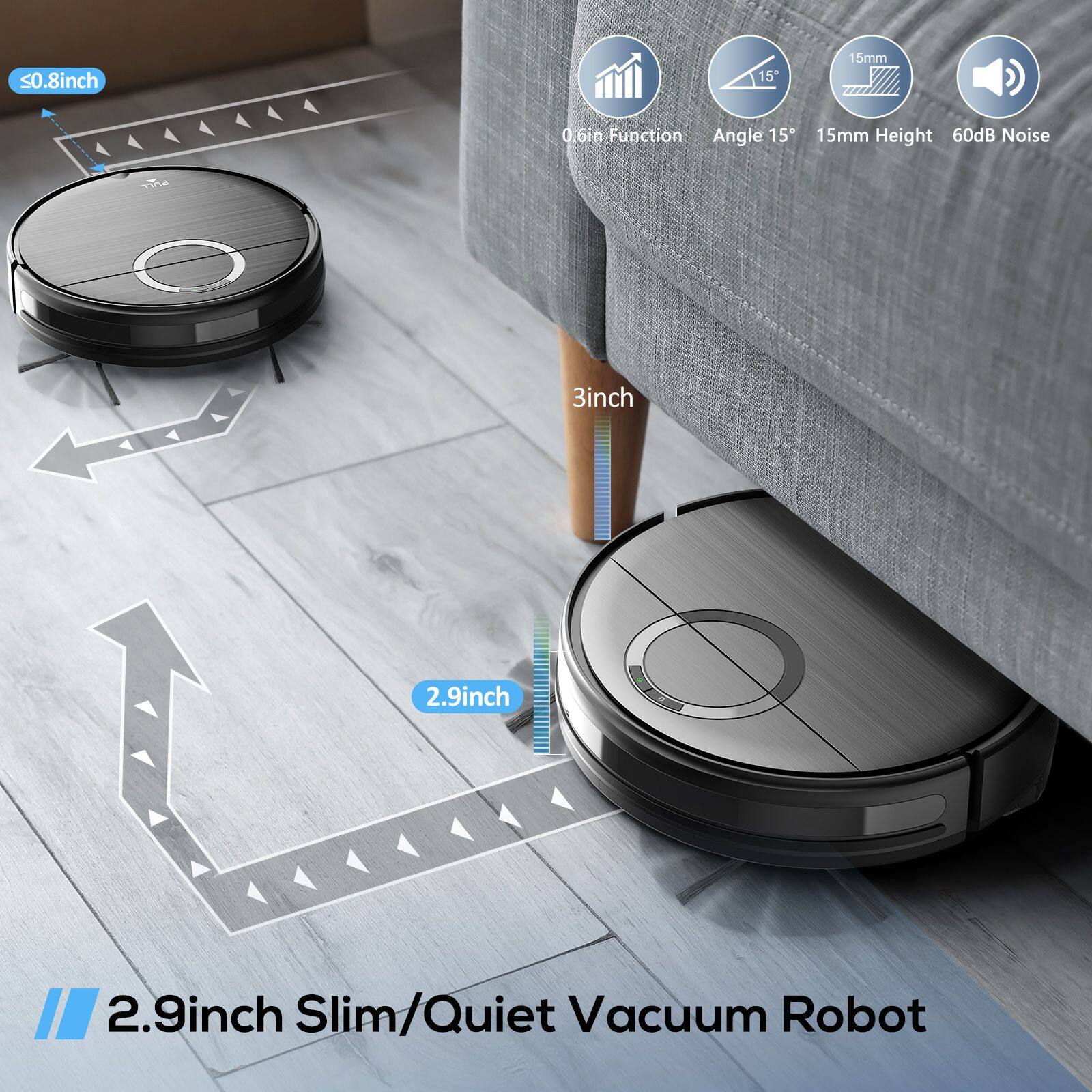 - <0.8 inch
- 15mm
- 0.6in Function
- Angle 15°
- 15mm Height
- 60dB Noise
- 3inch
- 2.9inch
- 2.9inch
- 2.9inch Slim/Quiet Vacuum Robot