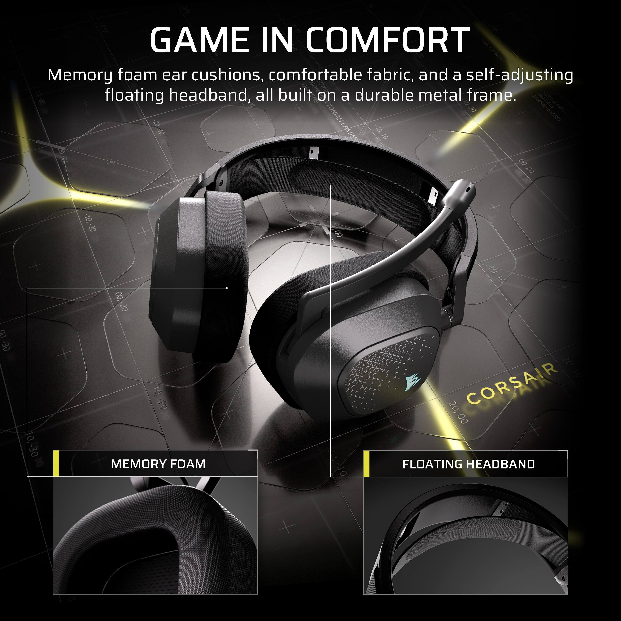 GAME IN COMFORT  
Memory foam ear cushions, comfortable fabric, and a self-adjusting floating headband, all built on a durable metal frame.  

-20  
-10  
-10  
LAMIN 10 00  
20  
-10  
-20  
00  
3 -30  
10.-30  
00 20  
MEMORY FOAM  
10 20,  
CORSAIR 00  
FLOATING HEADBAND