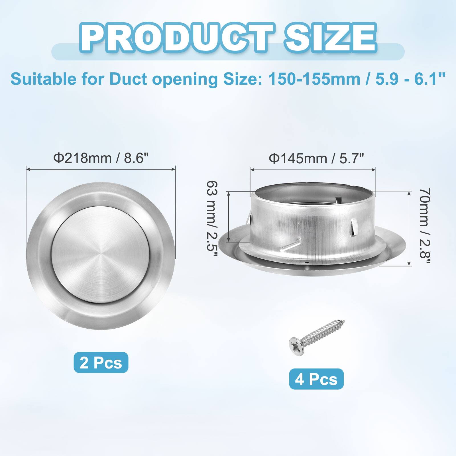 PRODUCT SIZE

Suitable for Duct opening Size: 150-155mm / 5.9 - 6.1"  
218mm / 8.6"  
145mm / 5.7"  
70mm / 2.8"  
63 mm / 2.5"  

2 Pcs  
4 Pcs