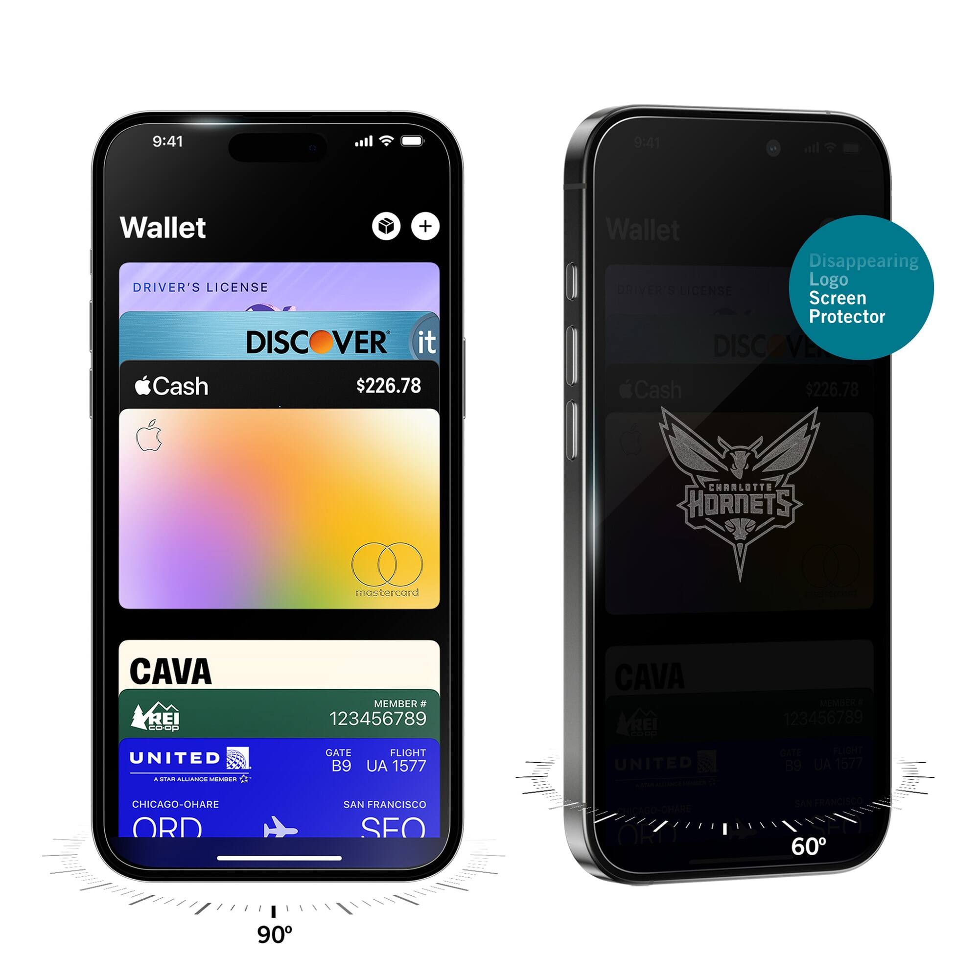 9:41  
Wallet  
DRIVER'S LICENSE  
DISCOVER it  
$226.78  
Cash  
CAVA  
MEMBER # 123456789  
UNITED  
GATE B9  
FLIGHT UA 1577  
CHICAGO-O'HARE ORD  
SAN FRANCISCO SFO  

9:41  
Wallet  
Disappearing Logo Screen Protector  
DISCOVER it  
$226.78  
Cash  
CHARLOTTE HORNETS  
CAVA  
MEMBER # 123456789  
UNITED  
GATE B9  
FLIGHT UA 1577  
CHICAGO-O'HARE ORD  
SAN FRANCISCO SFO