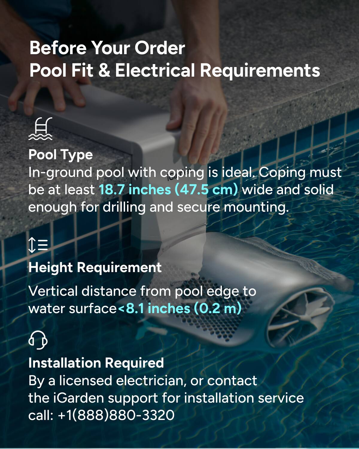 Before Your Order  
Pool Fit & Electrical Requirements  

Pool Type  
In-ground pool with coping is ideal. Coping must be at least 18.7 inches (47.5 cm) wide and solid enough for drilling and secure mounting.  

Height Requirement  
Vertical distance from pool edge to water surface <8.1 inches (0.2 m)  

Installation Required  
By a licensed electrician, or contact the iGarden support for installation service call: +1(888)880-3320