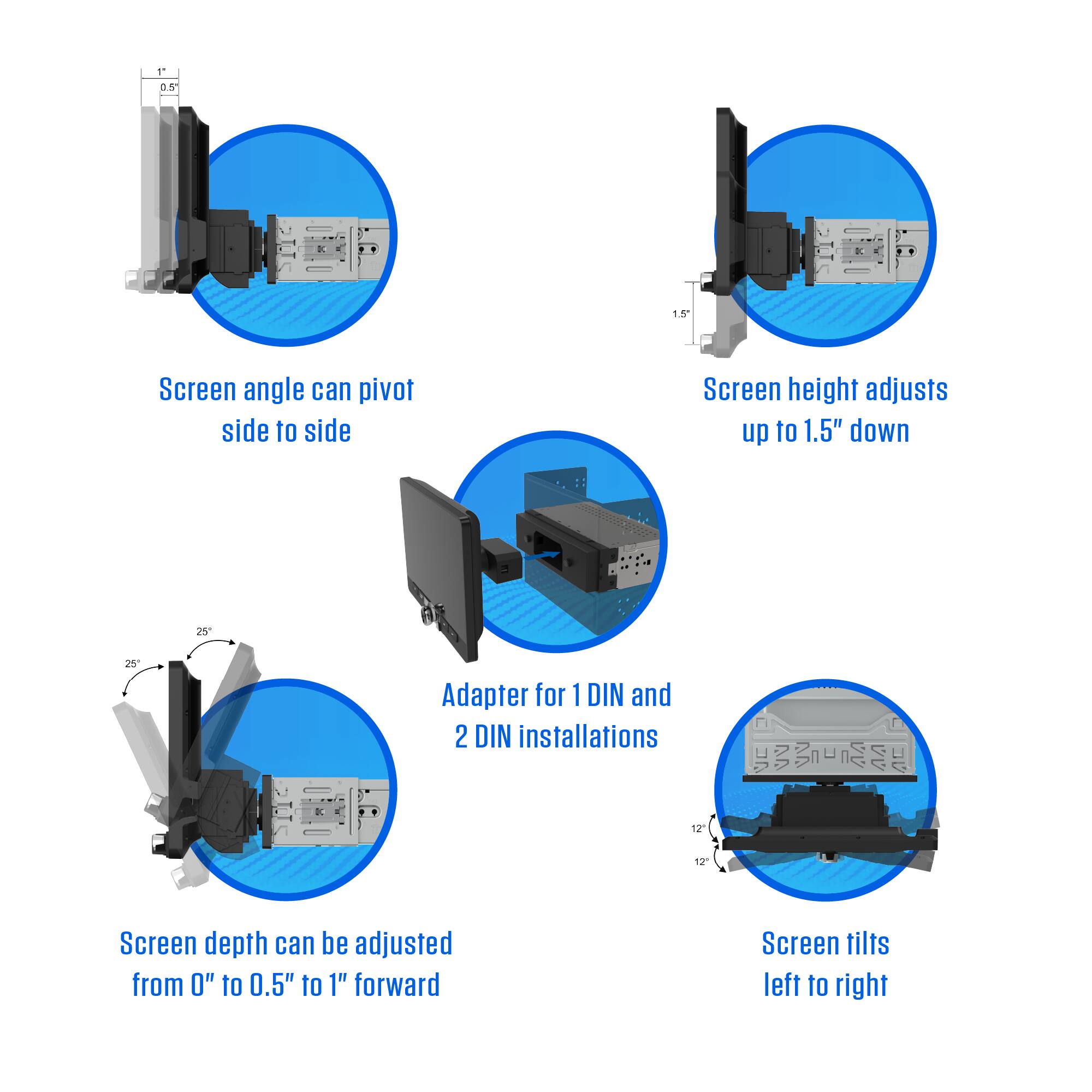 11 05 1.5 Screen angle can pivot side to side  
Screen height adjusts up to 1.5" down  
25 25 Adapter for 1 DIN and 2 DIN installations  
12" 12" Screen depth can be adjusted from 0" to 0.5" to 1" forward  
Screen tilts left to right