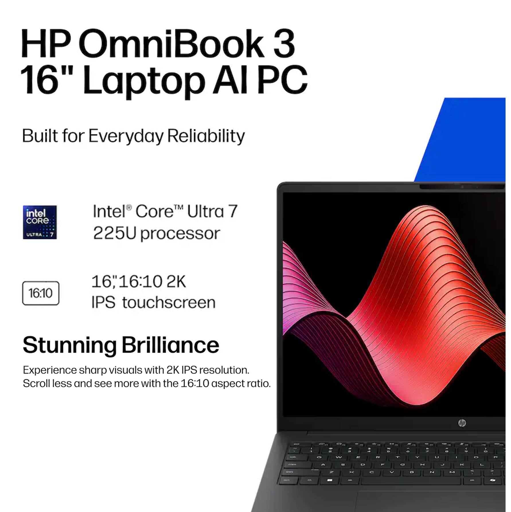 HP OmniBook 3 16" Laptop AI PC

Built for Everyday Reliability

Intel® Core™ Ultra 7 225U processor

16" 16:10 2K IPS touchscreen

Stunning Brilliance
Experience sharp visuals with 2K IPS resolution. Scroll less and see more with the 16:10 aspect ratio.