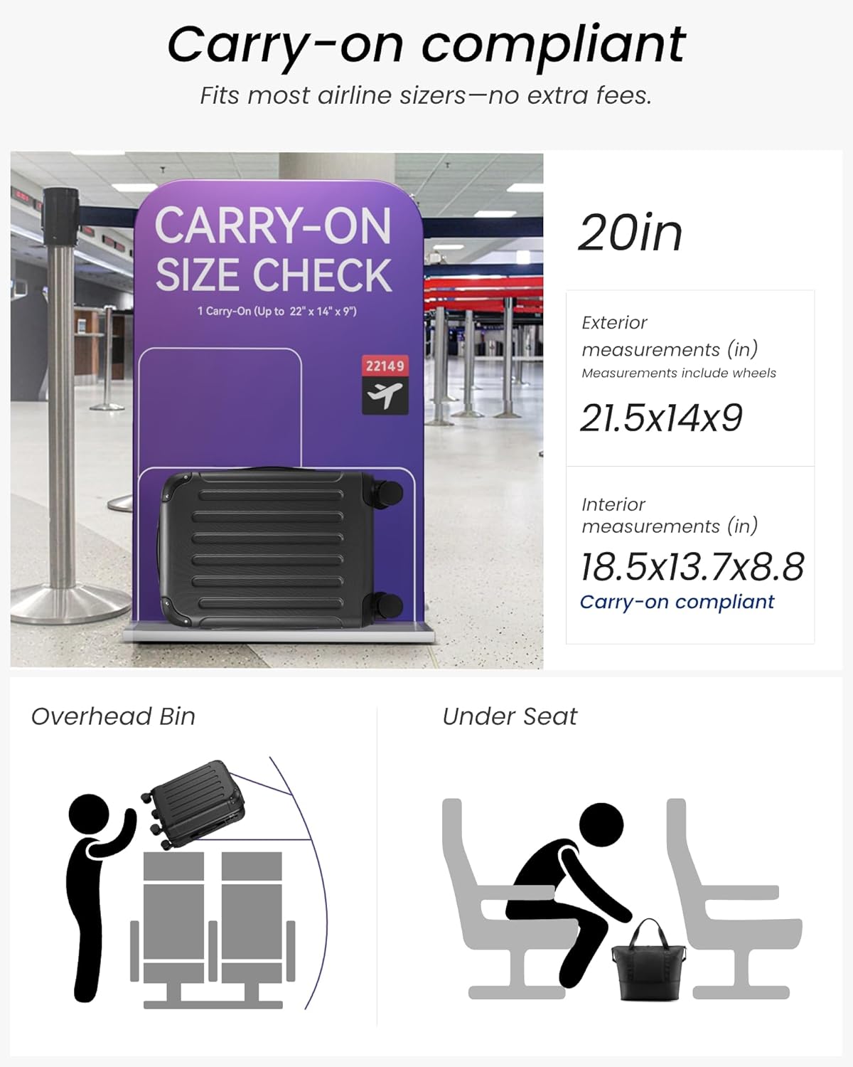 Carry-on compliant  
Fits most airline sizers—no extra fees.

CARRY-ON SIZE CHECK  
1 Carry-On (Up to 22" x 14" x 9")  
22149

20in  
Exterior measurements (in)  
Measurements include wheels  
21.5x14x9

Interior measurements (in)  
18.5x13.7x8.8  
Carry-on compliant

Overhead Bin  
Under Seat