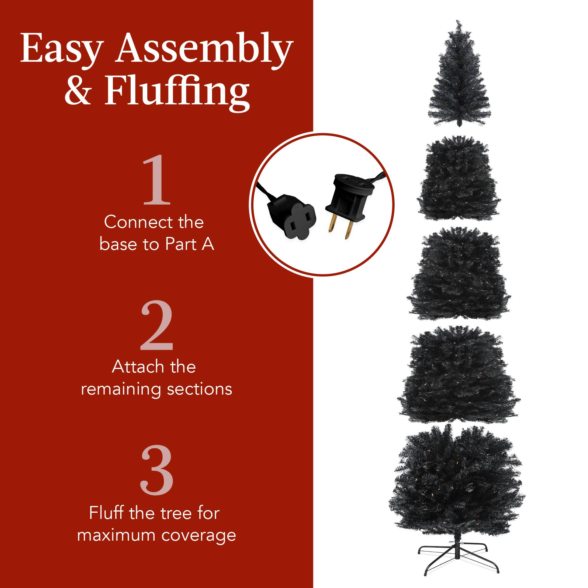 Easy Assembly & Fluffing

1. Connect the base to Part A
2. Attach the remaining sections
3. Fluff the tree for maximum coverage