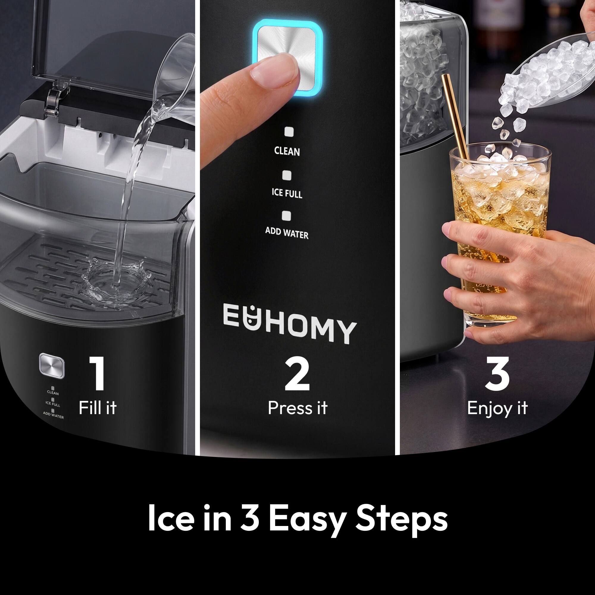 CLEAN  
ICE FULL  
ADD WATER  
CLEAN 0 15, PULL R 100 WATER  

1 Fill it  
2 Press it  
3 Enjoy it  

Ice in 3 Easy Steps