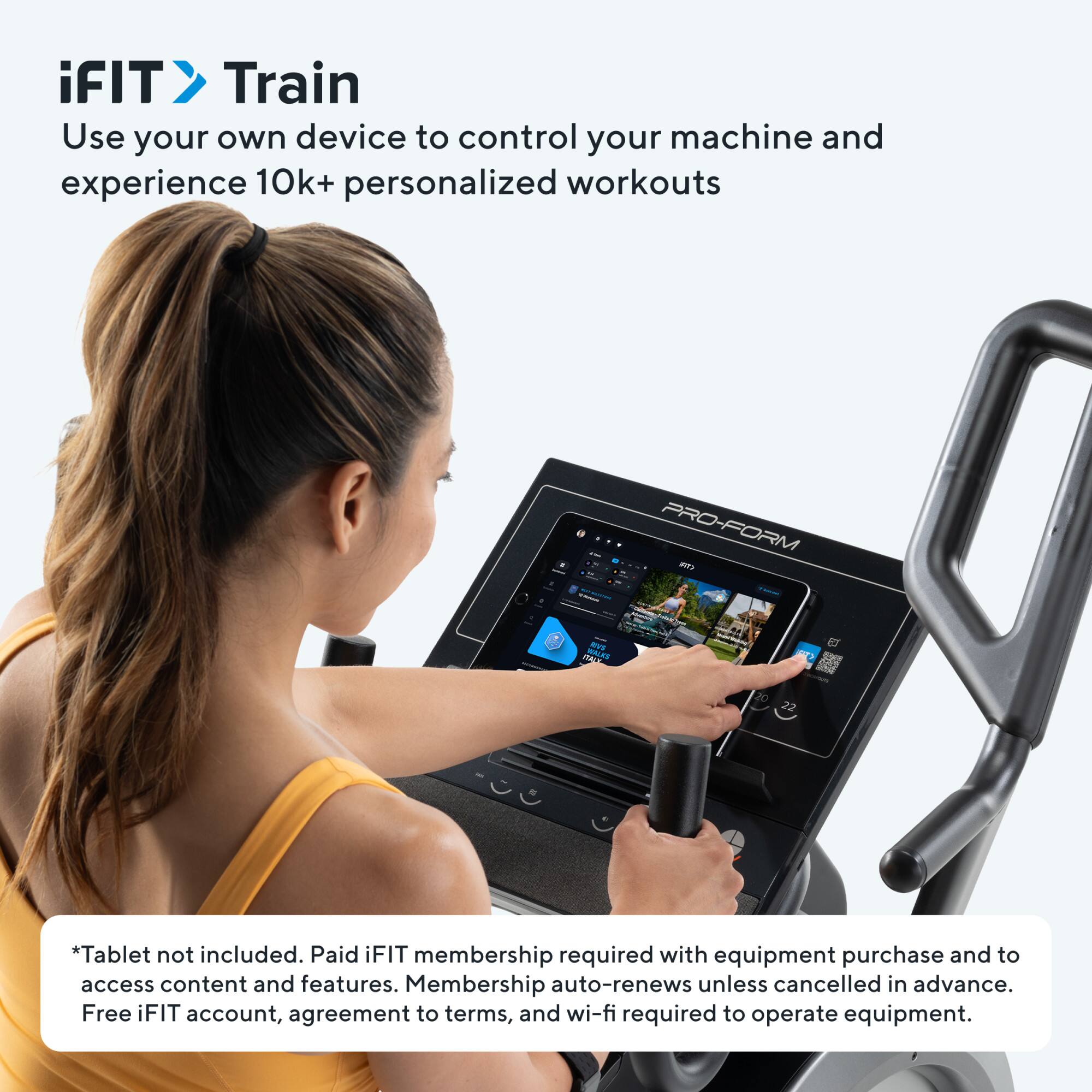 iFIT Train  
Use your own device to control your machine and experience 10k+ personalized workouts

*Tablet not included. Paid iFIT membership required with equipment purchase and to access content and features. Membership auto-renews unless cancelled in advance. Free iFIT account, agreement to terms, and wi-fi required to operate equipment.