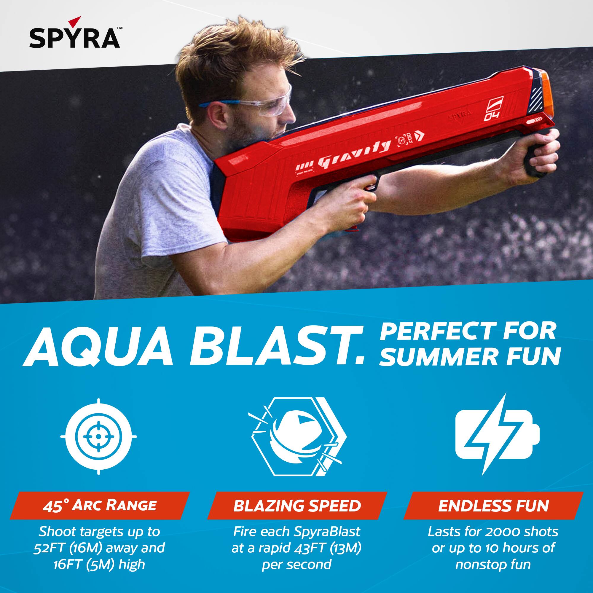 - SPYRA OE IH Gravity -S SPARA 0 PERFECT FOR AQUA BLAST. SUMMER FUN  
- 45° ARC RANGE  
- BLAZING SPEED  
- ENDLESS FUN  

Shoot targets up to 52FT (16M) away and at a rapid 43FT (13M) or up to 16FT (5M) high per second  
Fire each SpyraBlast  
Lasts for 2000 shots or up to 10 hours of nonstop fun