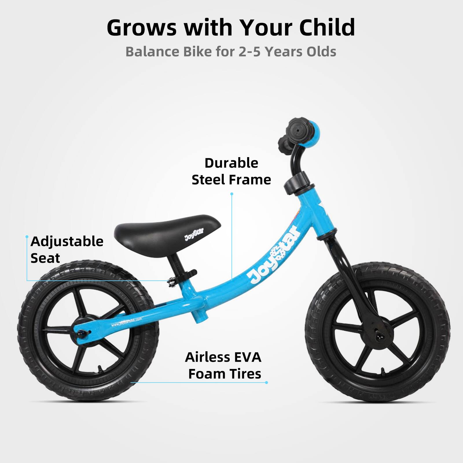 Grows with Your Child  
Balance Bike for 2-5 Years Olds  

- Adjustable Seat  
- Durable Steel Frame  
- Airless EVA Foam Tires