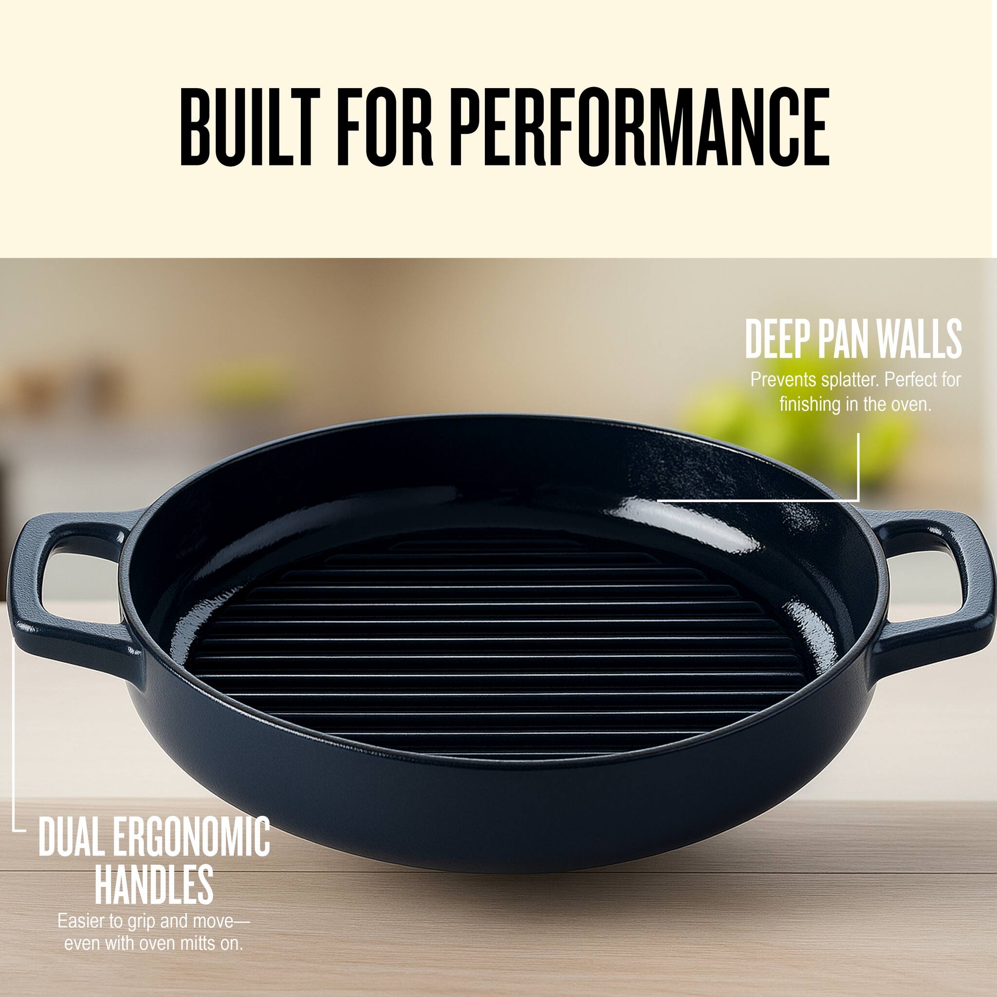 BUILT FOR PERFORMANCE

DEEP PAN WALLS  
Prevents splatter. Perfect for finishing in the oven.

DUAL ERGONOMIC HANDLES  
Easier to grip and move— even with oven mitts on.