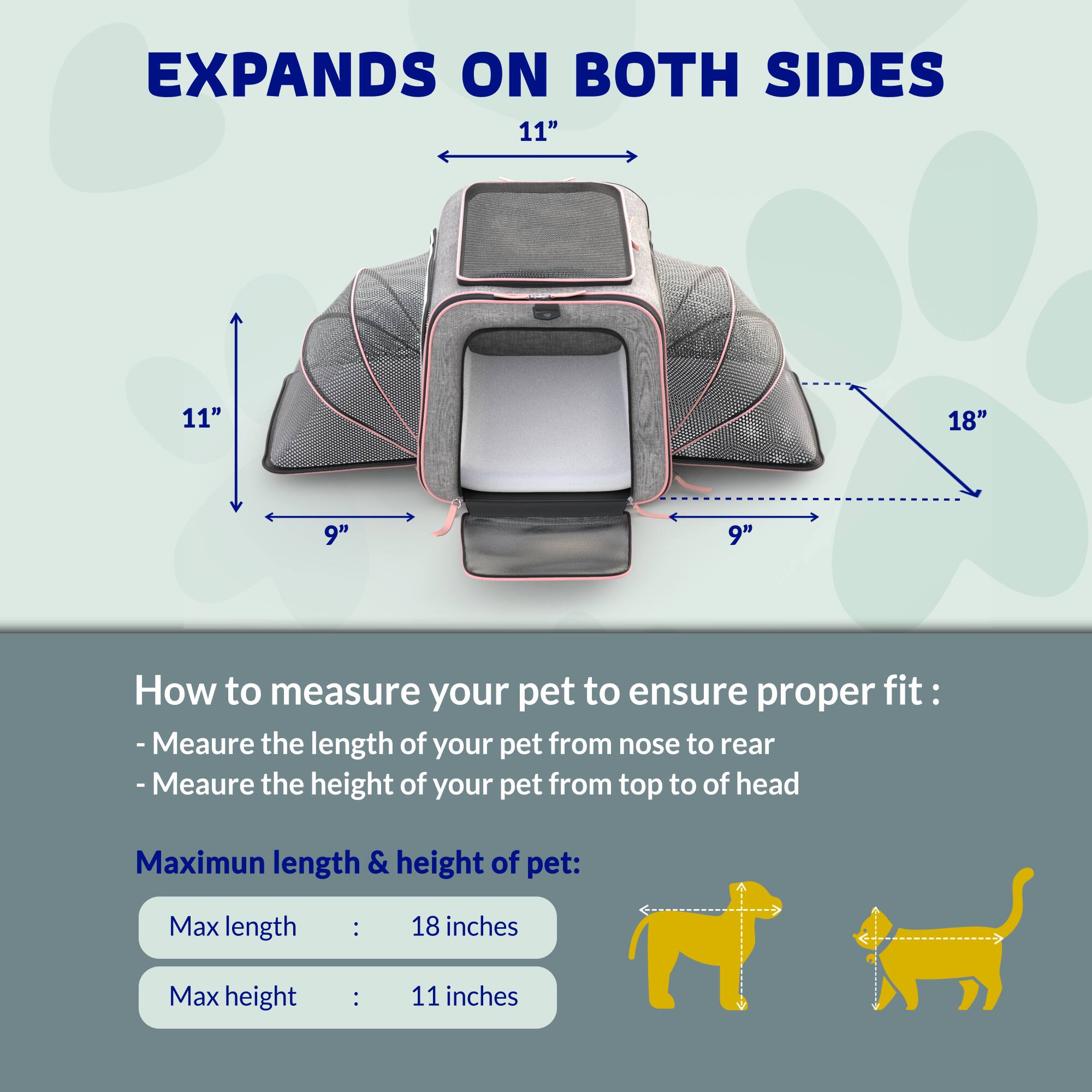 EXPANDS ON BOTH SIDES

11" 11" 18" 9" 9"

How to measure your pet to ensure proper fit:
- Measure the length of your pet from nose to rear
- Measure the height of your pet from top to top of head

Maximum length & height of pet:
Max length : 18 inches
Max height : 11 inches