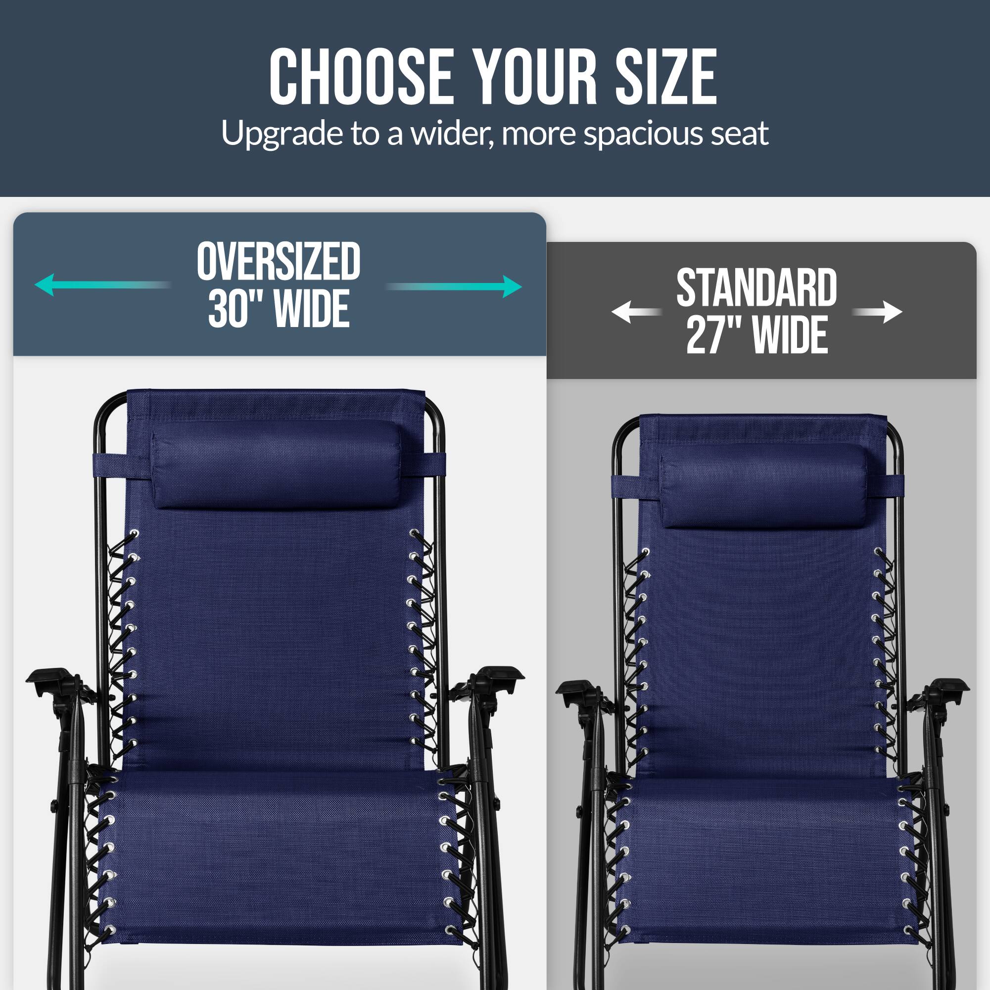 CHOOSE YOUR SIZE  
Upgrade to a wider, more spacious seat  

OVERSIZED 30" WIDE  
STANDARD 27" WIDE