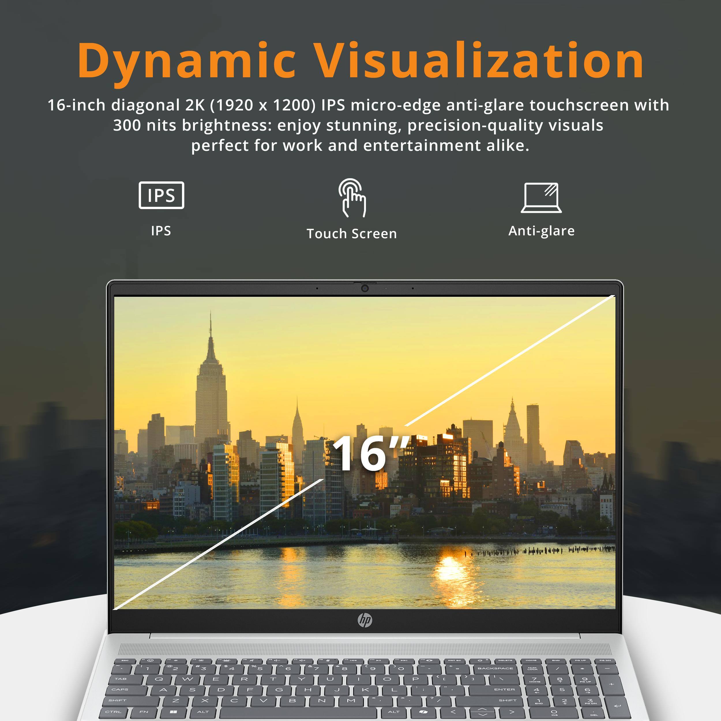 Dynamic Visualization

16-inch diagonal 2K (1920 x 1200) IPS micro-edge anti-glare touchscreen with 300 nits brightness: enjoy stunning, precision-quality visuals perfect for work and entertainment alike.

- IPS
- Touch Screen
- Anti-glare
