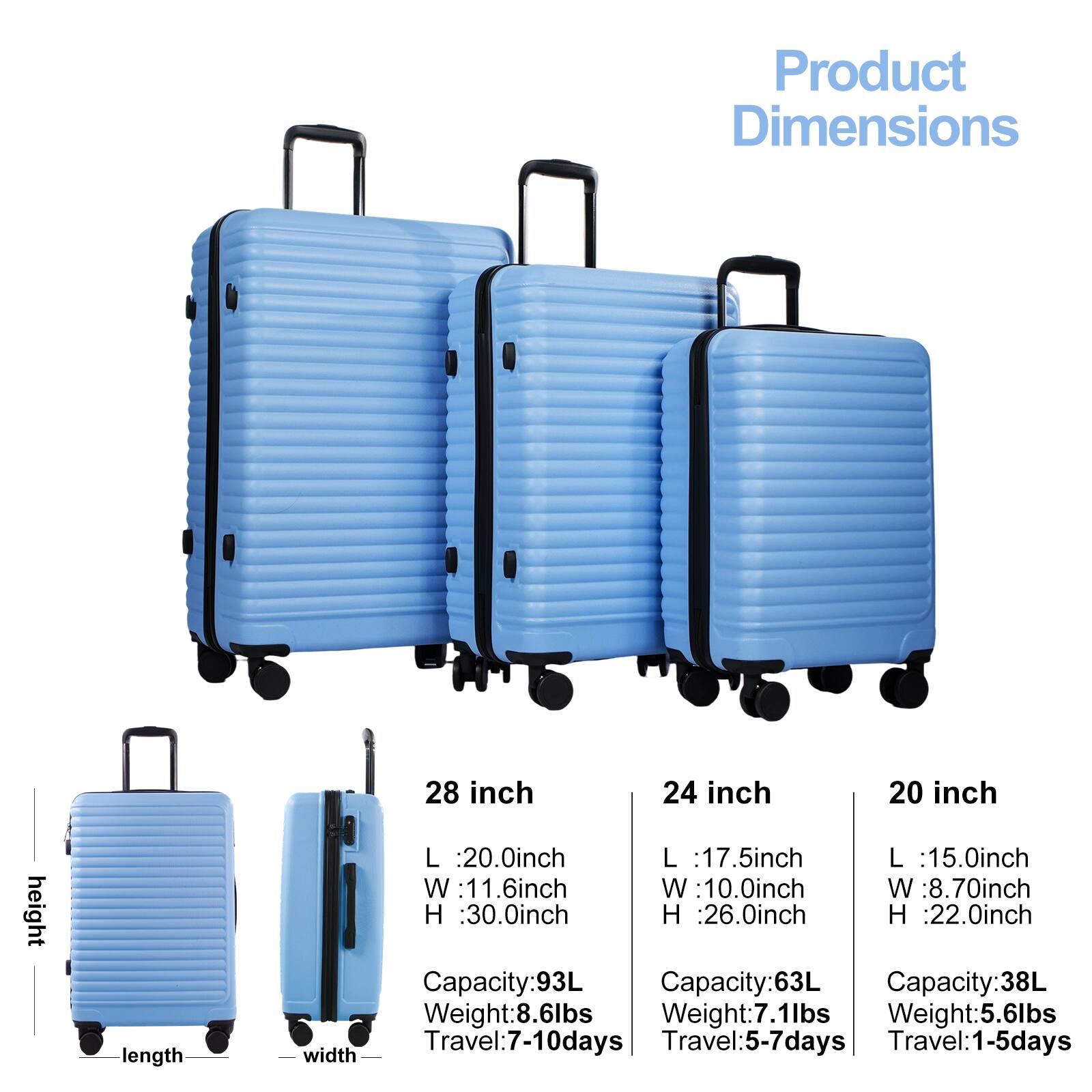 Product Dimensions

height
length
width

28 inch
L :20.0inch
W :11.6inch
H :30.0inch
Capacity:93L
Weight:8.6lbs
Travel:7-10days

24 inch
L :17.5inch
W :10.0inch
H :26.0inch
Capacity:63L
Weight:7.1lbs
Travel:5-7days

20 inch
L :15.0inch
W :8.70inch
H :22.0inch
Capacity:38L
Weight:5.6lbs
Travel:1-5days