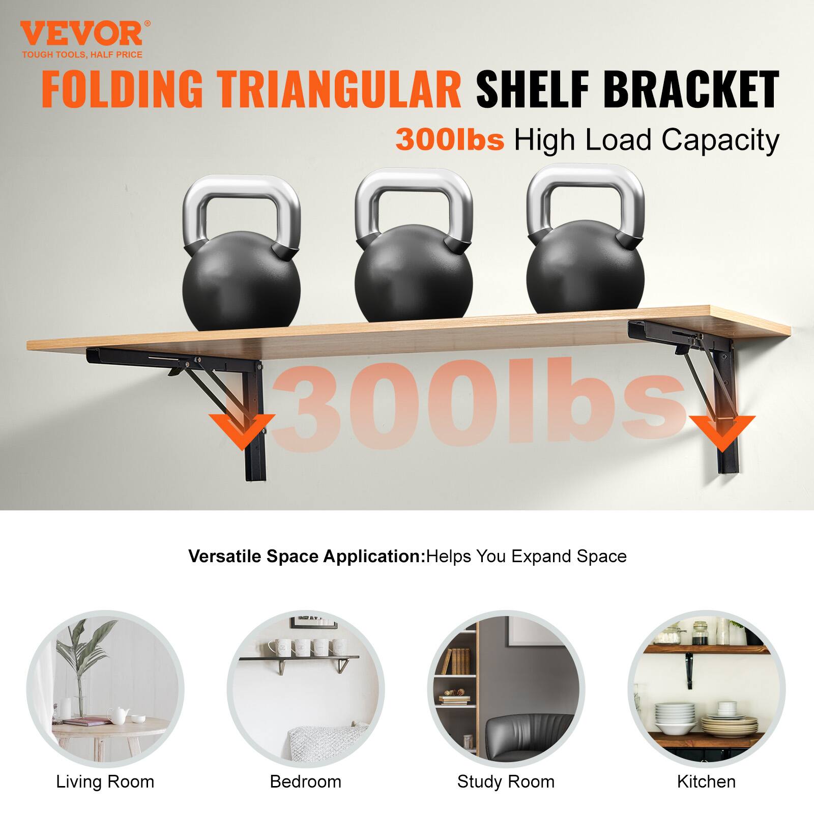 VEVOR  
TOUGH TOOLS, HALF PRICE  

FOLDING TRIANGULAR SHELF BRACKET  
300lbs High Load Capacity  

Versatile Space Application: Helps You Expand Space  

Living Room  
Bedroom  
Study Room  
Kitchen
